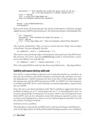 'description' => 'Pete Townshend once played this guitar while his own axe ' .
                           was in the shop having bits of drumkit removed from it.',
         'price' => 5695.99,
         'urls' => array('http://www.thewho.com',
         'http://en.wikipedia.com/wiki/Pete_Townshend')
     );

     $output = json_encode($itemGuitar);
     print($output);

Back on the client, the JavaScript gets this chunk of information, which has changed
slightly because of JSON and transmission. The client basically gets something like this:
     {
         "id": "itemGuitar",
         "description": "Pete Townshend once played this guitar...",
         "price": 5695.99,
         "urls": ["http://www.thewho.com", "http://en.wikipedia.com/wiki/Pete_Townshend"]
     }

This is pretty standard fare. Then, it’s easy to convert this text “thing” into an object
in JavaScript. You just call eval(), like this:
     var itemDetails = eval('(' + jsonDataString + ')');

The result is a nice JavaScript object with properties that match up to the JSON array-
like structure. Of course, since the jsonDataString usually is returned from a server,
you’re more likely to see code like this:
     var itemDetails = eval('(' + request.responseText + ')');

This is the typical JSON round trip. But there are problems here ... big, big problems.


Subtlety and nuance destroy solid code
First, there’s a major problem in that this sort of code relies heavily on a translator. In
this case, the translator is the JSON interpreter and related code, and there are in fact
two dependencies: a JSON interpreter for Java in the form of what eval() does with
the response text, and the JSON interpreter for PHP. As of PHP 5.2.0, that interpreter
is included with PHP, but it’s still essentially an external dependency, separate from
the core of PHP.
Now, this isn’t a rant about translation itself. There’s nothing to suggest that there are
problems in taking, say, an “l” and turning it into an “i”, or something that’s item 1 in
an array and reporting it as being item 2 in an array. There’s a lot of testing that occurs
before JSON tools are ever released to ensure that what gets reported is correct, and
accurate round tripping from a client to a server and back again are possible. Lots and
lots and lots of testing is involved ...
And that is in fact a problem.
The dependency of JavaScript and PHP (and C and Lisp and Clojure and Eiffel and ...
well, see the figure below for all the JSON toolkits floating around for a ton of different


8 | What is Node?
 