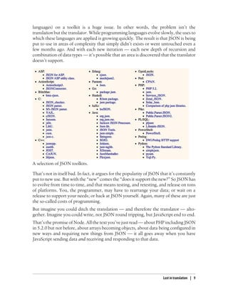 languages) on a toolkit is a huge issue. In other words, the problem isn’t the
translation but the translator. While programming languages evolve slowly, the uses to
which these languages are applied is growing quickly. The result is that JSON is being
put to use in areas of complexity that simply didn’t exists or went untouched even a
few months ago. And with each new iteration — each new depth of recursion and
combination of data types — it’s possible that an area is discovered that the translator
doesn’t support.




A selection of JSON toolkits.

That’s not in itself bad. In fact, it argues for the popularity of JSON that it’s constantly
put to new use. But with the “new” comes the “does it support the new?” So JSON has
to evolve from time to time, and that means testing, and retesting, and release on tons
of platforms. You, the programmer, may have to rearrange your data; or wait on a
release to support your needs; or hack at JSON yourself. Again, many of these are just
the so-called costs of programming.
But imagine you could ditch the translation — and therefore the translator — alto-
gether. Imagine you could write, not JSON round tripping, but JavaScript end to end.
That’s the promise of Node. All the text you’ve just read — about PHP including JSON
in 5.2.0 but not before, about arrays becoming objects, about data being configured in
new ways and requiring new things from JSON — it all goes away when you have
JavaScript sending data and receiving and responding to that data.




                                                                         Lost in translation | 9
 
