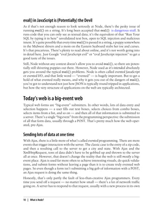 eval() in JavaScript is (Potentially) the Devil
As if that’s not enough reason to look seriously at Node, there’s the pesky issue of
running eval() on a string. It’s long been accepted that eval() is dangerous stuff. It
runs code that you can only see as textual data; it’s the equivalent of that “Run Your
SQL by typing it in here” unvalidated text box, open to SQL injection and malicious
intent. It’s quite possible that every time eval() is passed in a string, a puppy somewhere
in the Midwest shivers and a mom on the Eastern Seaboard stubs her toe and curses.
It’s that precarious. There’s plenty to read about online, and it’s not worth going into
in detail here. Just Google “eval JavaScript evil” or “eval JavaScript injection” to get a
good taste of the issues.
Still, Node without any context doesn’t allow you to avoid eval(), so there are poten-
tially still shivering puppies out there. However, Node used as it’s intended absolutely
gets you around the typical eval() problems. Node is often called evented JavaScript
or evented I/O, and that little word — “evented” — is hugely important. But to get a
hold of what evented really means, and why it gets you out of the dangers of eval(),
you’ve got to understand not just how JSON is typically round tripped in applications,
but how the very structure of applications on the web are typically architected.


Today’s web is a big-event web
Typical web forms are “big-event” submitters. In other words, lots of data entry and
selection happens — a user fills out text boxes, selects choices from combo boxes,
selects items from a list, and so on — and then all of that information is submitted to
a server. There’s a single “big event” from the programming perspective: the submission
of all that form data, usually through a POST. That’s pretty much how the web oper-
ated, pre-Ajax.


Sending lots of data at one time
With Ajax, there is a little more of what’s called evented programming. There are more
events that trigger interaction with the server. The classic case is the entry of a zip code,
and then a resulting call to the server to get a city and state. With Ajax and the
XmlHttpRequest, tons of data didn’t have to be gobbed up and thrown to the server
all at once. However, that doesn’t change the reality that the web is still mostly a big-
event place. Ajax is used far more often to achieve interesting visuals, do quick valida-
tions, and submit forms without leaving a page than it is to create truly evented web
pages. So even though a form isn’t submitting a big gob of information with a POST,
an Ajax request is doing the same thing.
Honestly, that’s only partly the fault of less-than-creative Ajax programmers. Every
time you send off a request — no matter how small — there’s a lot of network traffic
going on. A server has to respond to that request, usually with a new process in its own



10 | What is Node?
 