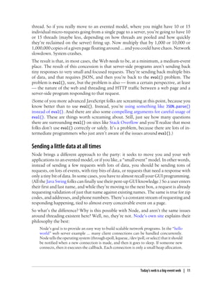 thread. So if you really move to an evented model, where you might have 10 or 15
individual micro-requests going from a single page to a server, you’re going to have 10
or 15 threads (maybe less, depending on how threads are pooled and how quickly
they’re reclaimed on the server) firing up. Now multiply that by 1,000 or 10,000 or
1,000,000 copies of a given page floating around ... and you could have chaos. Network
slowdown. System crashes.
The result is that, in most cases, the Web needs to be, at a minimum, a medium-event
place. The result of this concession is that server-side programs aren’t sending back
tiny responses to very small and focused requests. They’re sending back multiple bits
of data, and that requires JSON, and then you’re back to the eval() problem. The
problem is eval(), sure, but the problem is also — from a certain perspective, at least
— the nature of the web and threading and HTTP traffic between a web page and a
server-side program responding to that request.
(Some of you more advanced JavaScript folks are screaming at this point, because you
know better than to use eval(). Instead, you’re using something like JSON.parse()
instead of eval(). And there are also some compelling arguments for careful usage of
eval(). These are things worth screaming about. Still, just see how many questions
there are surrounding eval() on sites like Stack Overflow and you’ll realize that most
folks don’t use eval() correctly or safely. It’s a problem, because there are lots of in-
termediate programmers who just aren’t aware of the issues around eval().)


Sending a little data at all times
Node brings a different approach to the party: it seeks to move you and your web
applications to an evented model, or if you like, a “small event” model. In other words,
instead of sending a few requests with lots of data, you should be sending tons of
requests, on lots of events, with tiny bits of data, or requests that need a response with
only a tiny bit of data. In some cases, you have to almost recall your GUI programming.
(All the Java Swing folks can finally use their pent-up GUI knowledge.) So a user enters
their first and last name, and while they’re moving to the next box, a request is already
requesting validation of just that name against existing names. The same is true for zip
codes, and addresses, and phone numbers. There’s a constant stream of requesting and
responding happening, tied to almost every conceivable event on a page.
So what’s the difference? Why is this possible with Node, and aren’t the same issues
around threading existent here? Well, no, they’re not. Node’s own site explains their
philosophy the best:
    Node’s goal is to provide an easy way to build scalable network programs. In the “hello
    world” web server example ... many client connections can be handled concurrently.
    Node tells the operating system (through epoll, kqueue, /dev/poll, or select) that it should
    be notified when a new connection is made, and then it goes to sleep. If someone new
    connects, then it executes the callback. Each connection is only a small heap allocation.




                                                                     Today’s web is a big-event web | 11
 