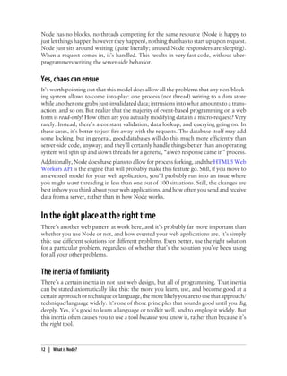 Node has no blocks, no threads competing for the same resource (Node is happy to
just let things happen however they happen), nothing that has to start up upon request.
Node just sits around waiting (quite literally; unused Node responders are sleeping).
When a request comes in, it’s handled. This results in very fast code, without uber-
programmers writing the server-side behavior.


Yes, chaos can ensue
It’s worth pointing out that this model does allow all the problems that any non-block-
ing system allows to come into play: one process (not thread) writing to a data store
while another one grabs just-invalidated data; intrusions into what amounts to a trans-
action; and so on. But realize that the majority of event-based programming on a web
form is read-only! How often are you actually modifying data in a micro-request? Very
rarely. Instead, there’s a constant validation, data lookup, and querying going on. In
these cases, it’s better to just fire away with the requests. The database itself may add
some locking, but in general, good databases will do this much more efficiently than
server-side code, anyway; and they’ll certainly handle things better than an operating
system will spin up and down threads for a generic, “a web response came in” process.
Additionally, Node does have plans to allow for process forking, and the HTML5 Web
Workers API is the engine that will probably make this feature go. Still, if you move to
an evented model for your web application, you’ll probably run into an issue where
you might want threading in less than one out of 100 situations. Still, the changes are
best in how you think about your web applications, and how often you send and receive
data from a server, rather than in how Node works.


In the right place at the right time
There’s another web pattern at work here, and it’s probably far more important than
whether you use Node or not, and how evented your web applications are. It’s simply
this: use different solutions for different problems. Even better, use the right solution
for a particular problem, regardless of whether that’s the solution you’ve been using
for all your other problems.


The inertia of familiarity
There’s a certain inertia in not just web design, but all of programming. That inertia
can be stated axiomatically like this: the more you learn, use, and become good at a
certain approach or technique or language, the more likely you are to use that approach/
technique/language widely. It’s one of those principles that sounds good until you dig
deeply. Yes, it’s good to learn a language or toolkit well, and to employ it widely. But
this inertia often causes you to use a tool because you know it, rather than because it’s
the right tool.



12 | What is Node?
 