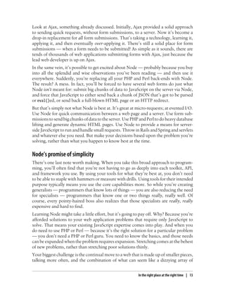Look at Ajax, something already discussed. Initially, Ajax provided a solid approach
to sending quick requests, without form submissions, to a server. Now it’s become a
drop-in replacement for all form submissions. That’s taking a technology, learning it,
applying it, and then eventually over-applying it. There’s still a solid place for form
submissions — when a form needs to be submitted! As simple as it sounds, there are
tends of thousands of web applications submitting forms with Ajax, just because the
lead web developer is up on Ajax.
In the same vein, it’s possible to get excited about Node — probably because you buy
into all the splendid and wise observations you’ve been reading — and then use it
everywhere. Suddenly, you’re replacing all your PHP and Perl back-ends with Node.
The result? A mess. In fact, you’ll be forced to have several web forms do just what
Node isn’t meant for: submit big chunks of data to JavaScript on the server via Node,
and force that JavaScript to either send back a chunk of JSON that’s got to be parsed
or eval()ed, or send back a full-blown HTML page or an HTTP redirect.
But that’s simply not what Node is best at. It’s great at micro-requests; at evented I/O.
Use Node for quick communication between a web page and a server. Use form sub-
missions to send big chunks of data to the server. Use PHP and Perl to do heavy database
lifting and generate dynamic HTML pages. Use Node to provide a means for server-
side JavaScript to run and handle small requests. Throw in Rails and Spring and servlets
and whatever else you need. But make your decisions based upon the problem you’re
solving, rather than what you happen to know best at the time.


Node’s promise of simplicity
There’s one last note worth making. When you take this broad approach to program-
ming, you’ll often find that you’re not having to go as deeply into each toolkit, API,
and framework you use. By using your tools for what they’re best at, you don’t need
to be able to staple with hammers or measure with drills. Using tools for their intended
purpose typically means you use the core capabilities more. So while you’re creating
generalists — programmers that know lots of things — you are also reducing the need
for specialists — programmers that know one or two things really, really well. Of
course, every pointy-haired boss also realizes that those specialists are really, really
expensive and hard to find.
Learning Node might take a little effort, but it’s going to pay off. Why? Because you’re
afforded solutions to your web application problems that require only JavaScript to
solve. That means your existing JavaScript expertise comes into play. And when you
do need to use PHP or Perl — because it’s the right solution for a particular problem
— you don’t need a PHP or Perl guru. You need to know the basics, and those needs
can be expanded when the problem requires expansion. Stretching comes at the behest
of new problems, rather than stretching poor solutions thinly.
Your biggest challenge is the continual move to a web that is made up of smaller pieces,
talking more often, and the combination of what can seem like a dizzying array of


                                                          In the right place at the right time | 13
 