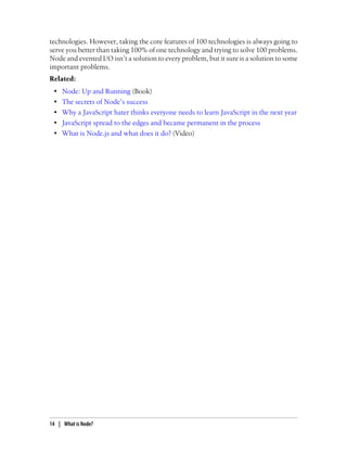 technologies. However, taking the core features of 100 technologies is always going to
serve you better than taking 100% of one technology and trying to solve 100 problems.
Node and evented I/O isn’t a solution to every problem, but it sure is a solution to some
important problems.
Related:
 •   Node: Up and Running (Book)
 •   The secrets of Node’s success
 •   Why a JavaScript hater thinks everyone needs to learn JavaScript in the next year
 •   JavaScript spread to the edges and became permanent in the process
 •   What is Node.js and what does it do? (Video)




14 | What is Node?
 