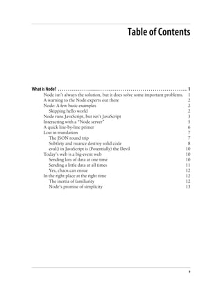 Table of Contents




What is Node? . . . . . . . . . . . . . . . . . . . . . . . . . . . . . . . . . . . . . . . . . . . . . . . . . . . . . . . . . . . . . . . . 1
          Node isn’t always the solution, but it does solve some important problems.                                                       1
          A warning to the Node experts out there                                                                                          2
          Node: A few basic examples                                                                                                       2
             Skipping hello world                                                                                                          2
          Node runs JavaScript, but isn’t JavaScript                                                                                       3
          Interacting with a “Node server”                                                                                                 5
          A quick line-by-line primer                                                                                                      6
          Lost in translation                                                                                                              7
             The JSON round trip                                                                                                           7
             Subtlety and nuance destroy solid code                                                                                        8
             eval() in JavaScript is (Potentially) the Devil                                                                              10
          Today’s web is a big-event web                                                                                                  10
             Sending lots of data at one time                                                                                             10
             Sending a little data at all times                                                                                           11
             Yes, chaos can ensue                                                                                                         12
          In the right place at the right time                                                                                            12
             The inertia of familiarity                                                                                                   12
             Node’s promise of simplicity                                                                                                 13




                                                                                                                                             v
 