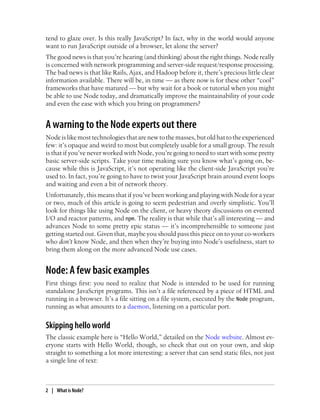 tend to glaze over. Is this really JavaScript? In fact, why in the world would anyone
want to run JavaScript outside of a browser, let alone the server?
The good news is that you’re hearing (and thinking) about the right things. Node really
is concerned with network programming and server-side request/response processing.
The bad news is that like Rails, Ajax, and Hadoop before it, there’s precious little clear
information available. There will be, in time — as there now is for these other “cool”
frameworks that have matured — but why wait for a book or tutorial when you might
be able to use Node today, and dramatically improve the maintainability of your code
and even the ease with which you bring on programmers?


A warning to the Node experts out there
Node is like most technologies that are new to the masses, but old hat to the experienced
few: it’s opaque and weird to most but completely usable for a small group. The result
is that if you’ve never worked with Node, you’re going to need to start with some pretty
basic server-side scripts. Take your time making sure you know what’s going on, be-
cause while this is JavaScript, it’s not operating like the client-side JavaScript you’re
used to. In fact, you’re going to have to twist your JavaScript brain around event loops
and waiting and even a bit of network theory.
Unfortunately, this means that if you’ve been working and playing with Node for a year
or two, much of this article is going to seem pedestrian and overly simplistic. You’ll
look for things like using Node on the client, or heavy theory discussions on evented
I/O and reactor patterns, and npm. The reality is that while that’s all interesting — and
advances Node to some pretty epic status — it’s incomprehensible to someone just
getting started out. Given that, maybe you should pass this piece on to your co-workers
who don’t know Node, and then when they’re buying into Node’s usefulness, start to
bring them along on the more advanced Node use cases.


Node: A few basic examples
First things first: you need to realize that Node is intended to be used for running
standalone JavaScript programs. This isn’t a file referenced by a piece of HTML and
running in a browser. It’s a file sitting on a file system, executed by the Node program,
running as what amounts to a daemon, listening on a particular port.


Skipping hello world
The classic example here is “Hello World,” detailed on the Node website. Almost ev-
eryone starts with Hello World, though, so check that out on your own, and skip
straight to something a lot more interesting: a server that can send static files, not just
a single line of text:



2 | What is Node?
 
