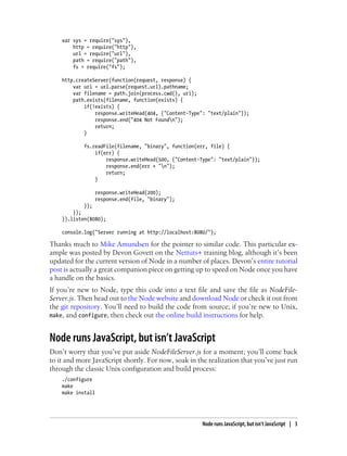 var sys = require("sys"),
        http = require("http"),
        url = require("url"),
        path = require("path"),
        fs = require("fs");

    http.createServer(function(request, response) {
        var uri = url.parse(request.url).pathname;
        var filename = path.join(process.cwd(), uri);
        path.exists(filename, function(exists) {
            if(!exists) {
                response.writeHead(404, {"Content-Type": "text/plain"});
                response.end("404 Not Foundn");
                return;
            }

            fs.readFile(filename, "binary", function(err, file) {
                if(err) {
                    response.writeHead(500, {"Content-Type": "text/plain"});
                    response.end(err + "n");
                    return;
                }

                   response.writeHead(200);
                   response.end(file, "binary");
            });
        });
    }).listen(8080);

    console.log("Server running at http://localhost:8080/");

Thanks much to Mike Amundsen for the pointer to similar code. This particular ex-
ample was posted by Devon Govett on the Nettuts+ training blog, although it’s been
updated for the current version of Node in a number of places. Devon’s entire tutorial
post is actually a great companion piece on getting up to speed on Node once you have
a handle on the basics.
If you’re new to Node, type this code into a text file and save the file as NodeFile-
Server.js. Then head out to the Node website and download Node or check it out from
the git repository. You’ll need to build the code from source; if you’re new to Unix,
make, and configure, then check out the online build instructions for help.


Node runs JavaScript, but isn’t JavaScript
Don’t worry that you’ve put aside NodeFileServer.js for a moment; you’ll come back
to it and more JavaScript shortly. For now, soak in the realization that you’ve just run
through the classic Unix configuration and build process:
    ./configure
    make
    make install




                                                       Node runs JavaScript, but isn’t JavaScript | 3
 