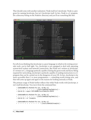 That should come with another realization: Node itself isn’t JavaScript. Node is a pro-
gram for running JavaScript, but isn’t JavaScript itself. In fact, Node is a C program.
Do a directory listing on the Node/src directory and you’ll see something like this:




For all of you thinking that JavaScript is a poor language in which to be writing server-
side tools, you’re half right. Yes, JavaScript is not equipped to deal with operating
system-level sockets and network connectivity. But Node isn’t written in JavaScript;
it’s written in C, a language perfectly capable of doing the grunt work and heavy lifting
required for networking. JavaScript is perfectly capable of sending instructions to a C
program that can be carried out in the dungeons of your OS. In fact, JavaScript is far
more accessible than C to most programmers — something worth noting now, and
that will come up again and again in the reasons for looking seriously at Node.
The primary usage of Node further reflects that while Node works with JavaScript, it
isn’t itself JavaScript. You run it from the command line:
     — (bdm0509@Bretts-MacBook-Pro Sun, 29 May 11)
     — — — — — — — — — — (/Users/bdm0509/tmp/Node/src) —
     — (09:09 $)-> export PATH=$HOME/local/Node/bin:$PATH

     — (bdm0509@Bretts-MacBook-Pro Sun, 29 May 11)
     — — — — — — — — — — (/Users/bdm0509/tmp/Node/src) —
     — (09:09 $)-> cd ~/examples

     — (bdm0509@Bretts-MacBook-Pro Sun, 29 May 11)
     — — — — — — — — — — — — (/Users/bdm0509/examples) —




4 | What is Node?
 