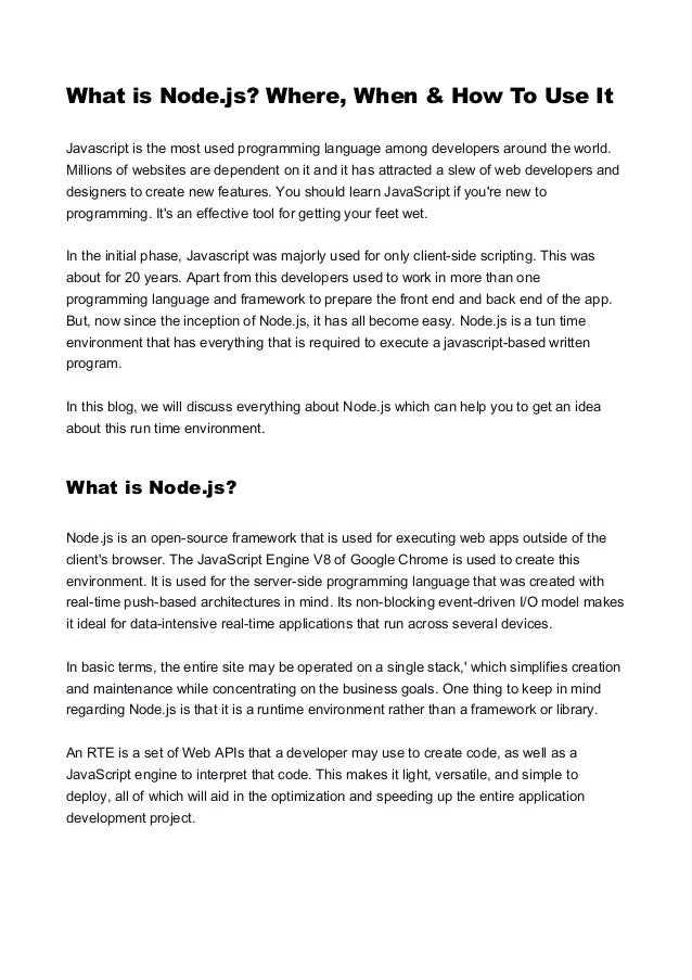 What is Node.js? Where, When & How To Use It Javascript is the most used programming language among developers around the world. Millions of websites are dependent on it and it has attracted a slew of web developers and designers to create new features. You should learn JavaScript if you're new to programming. It's an effective tool for getting your feet wet. In the initial phase, Javascript was majorly used for only client-side scripting. This was about for 20 years. Apart from this developers used to work in more than one programming language and framework to prepare the front end and back end of the app. But, now since the inception of Node.js, it has all become easy. Node.js is a tun time environment that has everything that is required to execute a javascript-based written program. In this blog, we will discuss everything about Node.js which can help you to get an idea about this run time environment. What is Node.js? Node.js is an open-source framework that is used for executing web apps outside of the client's browser. The JavaScript Engine V8 of Google Chrome is used to create this environment. It is used for the server-side programming language that was created with real-time push-based architectures in mind. Its non-blocking event-driven I/O model makes it ideal for data-intensive real-time applications that run across several devices. In basic terms, the entire site may be operated on a single stack,' which simplifies creation and maintenance while concentrating on the business goals. One thing to keep in mind regarding Node.js is that it is a runtime environment rather than a framework or library. An RTE is a set of Web APIs that a developer may use to create code, as well as a JavaScript engine to interpret that code. This makes it light, versatile, and simple to deploy, all of which will aid in the optimization and speeding up the entire application development project. 