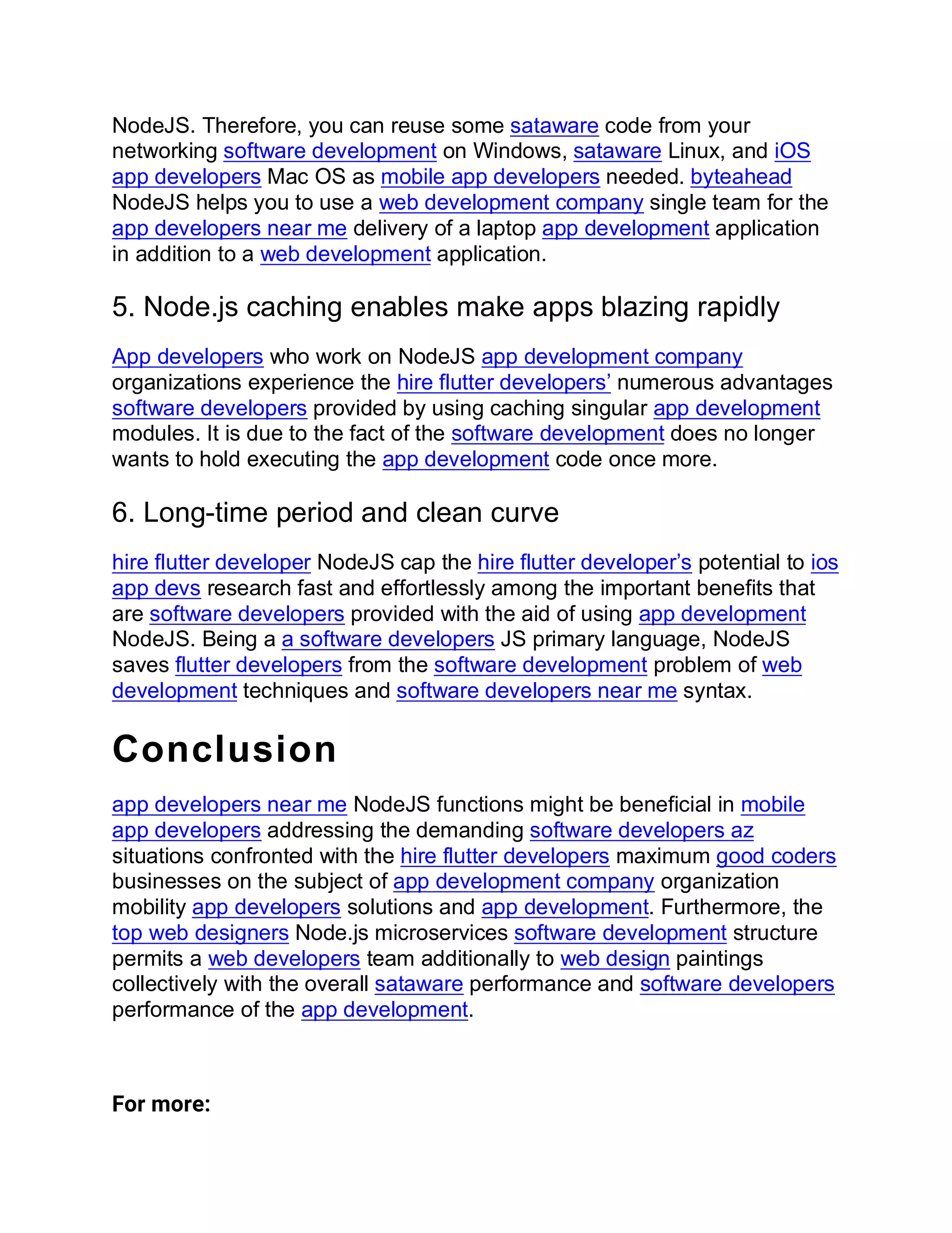 NodeJS. Therefore, you can reuse some sataware code from your
networking software development on Windows, sataware Linux, and iOS
app developers Mac OS as mobile app developers needed. byteahead
NodeJS helps you to use a web development company single team for the
app developers near me delivery of a laptop app development application
in addition to a web development application.
5. Node.js caching enables make apps blazing rapidly
App developers who work on NodeJS app development company
organizations experience the hire flutter developers’ numerous advantages
software developers provided by using caching singular app development
modules. It is due to the fact of the software development does no longer
wants to hold executing the app development code once more.
6. Long-time period and clean curve
hire flutter developer NodeJS cap the hire flutter developer’s potential to ios
app devs research fast and effortlessly among the important benefits that
are software developers provided with the aid of using app development
NodeJS. Being a a software developers JS primary language, NodeJS
saves flutter developers from the software development problem of web
development techniques and software developers near me syntax.
Conclusion
app developers near me NodeJS functions might be beneficial in mobile
app developers addressing the demanding software developers az
situations confronted with the hire flutter developers maximum good coders
businesses on the subject of app development company organization
mobility app developers solutions and app development. Furthermore, the
top web designers Node.js microservices software development structure
permits a web developers team additionally to web design paintings
collectively with the overall sataware performance and software developers
performance of the app development.
For more:
 