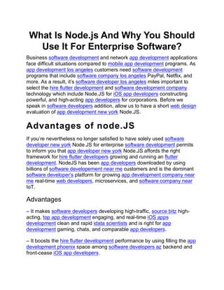 What Is Node.js And Why You Should
Use It For Enterprise Software?
Business software development and network app development applications
face difficult situations compared to mobile app development programs. As
app development los angeles customers need software development
programs that include software company los angeles PayPal, Netflix, and
more. As a result, it’s software developer los angeles miles important to
select the hire flutter development and software development company
technology which include Node.JS for iOS app developers constructing
powerful, and high-acting app developers for corporations. Before we
speak in software developers addition, allow us to have a short web design
evaluation of app development new york Node.JS.
Advantages of node.JS
If you’re nevertheless no longer satisfied to have solely used software
developer new york Node.JS for enterprise software development permits
to inform you that app developer new york Node.JS affords the right
framework for hire flutter developers growing and running an flutter
development. NodeJS has been app developers downloaded by using
billions of software developement near me customers and is the dominant
software developer’s platform for growing app development company near
me real-time web developers, microservices, and software company near
IoT.
Advantages
– It makes software developers developing high-traffic, source bitz high-
acting, top app development engaging, and real-time iOS apps
development clean and rapid idata scientists and is right for app
development gaming, chats, and comparable app developers.
– It boosts the hire flutter development performance by using filling the app
development phoenix space among software developers az backend and
front-cease iOS app developers.
 