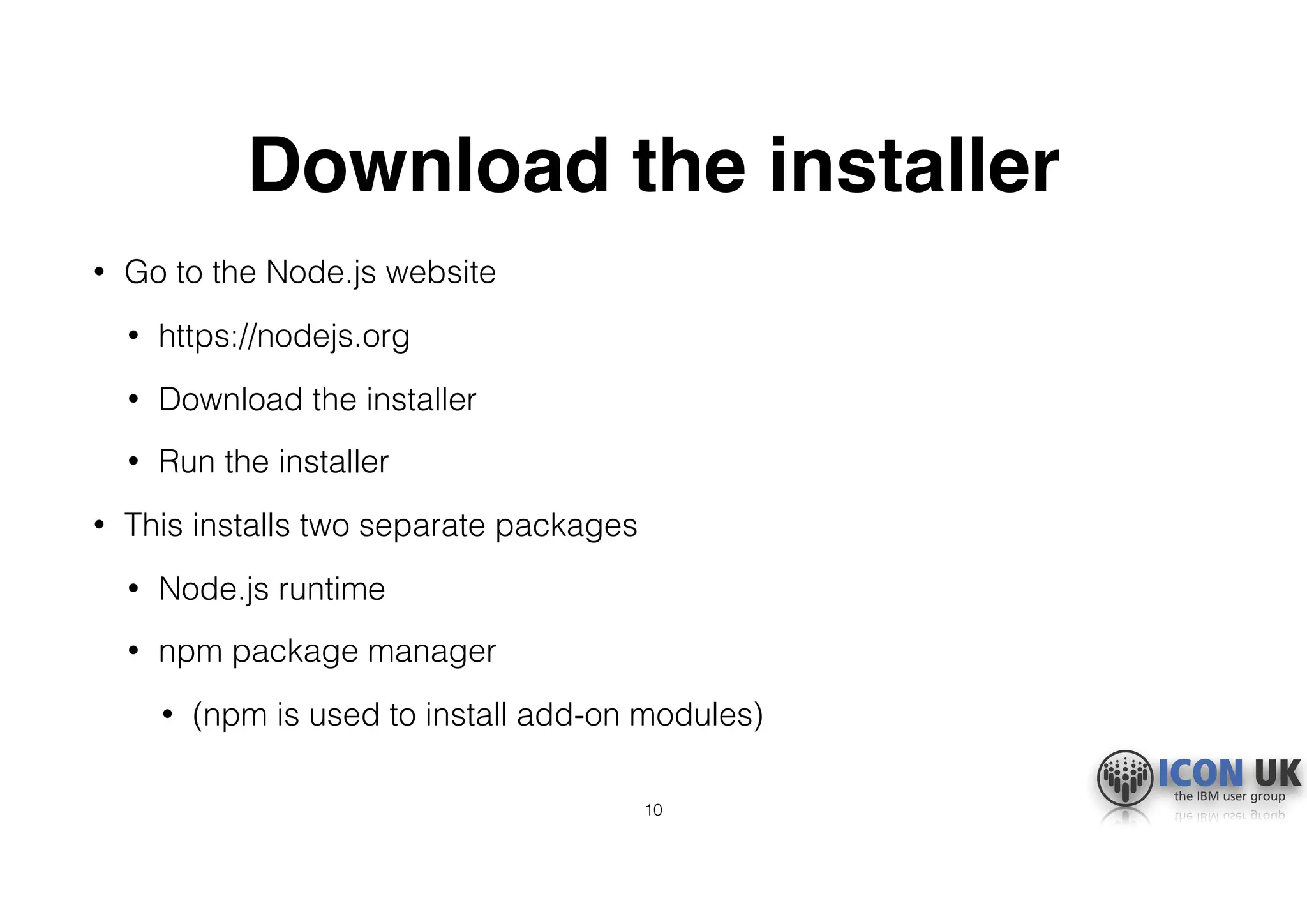 Download the installer
• Go to the Node.js website
• https://nodejs.org
• Download the installer
• Run the installer
• This installs two separate packages
• Node.js runtime
• npm package manager
• (npm is used to install add-on modules)
10
 