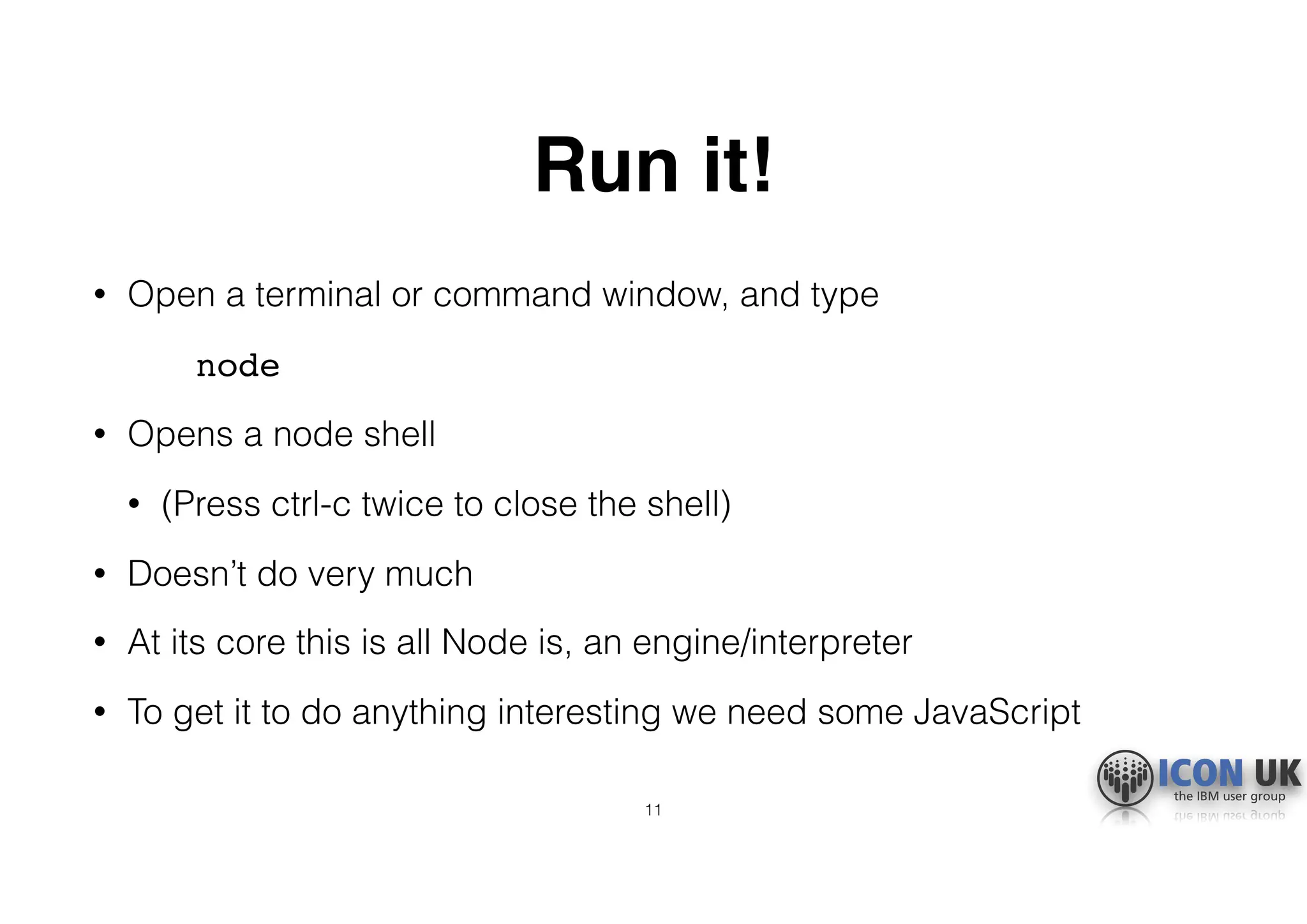 Run it!
• Open a terminal or command window, and type
node
• Opens a node shell
• (Press ctrl-c twice to close the shell)
• Doesn’t do very much
• At its core this is all Node is, an engine/interpreter
• To get it to do anything interesting we need some JavaScript
11
 