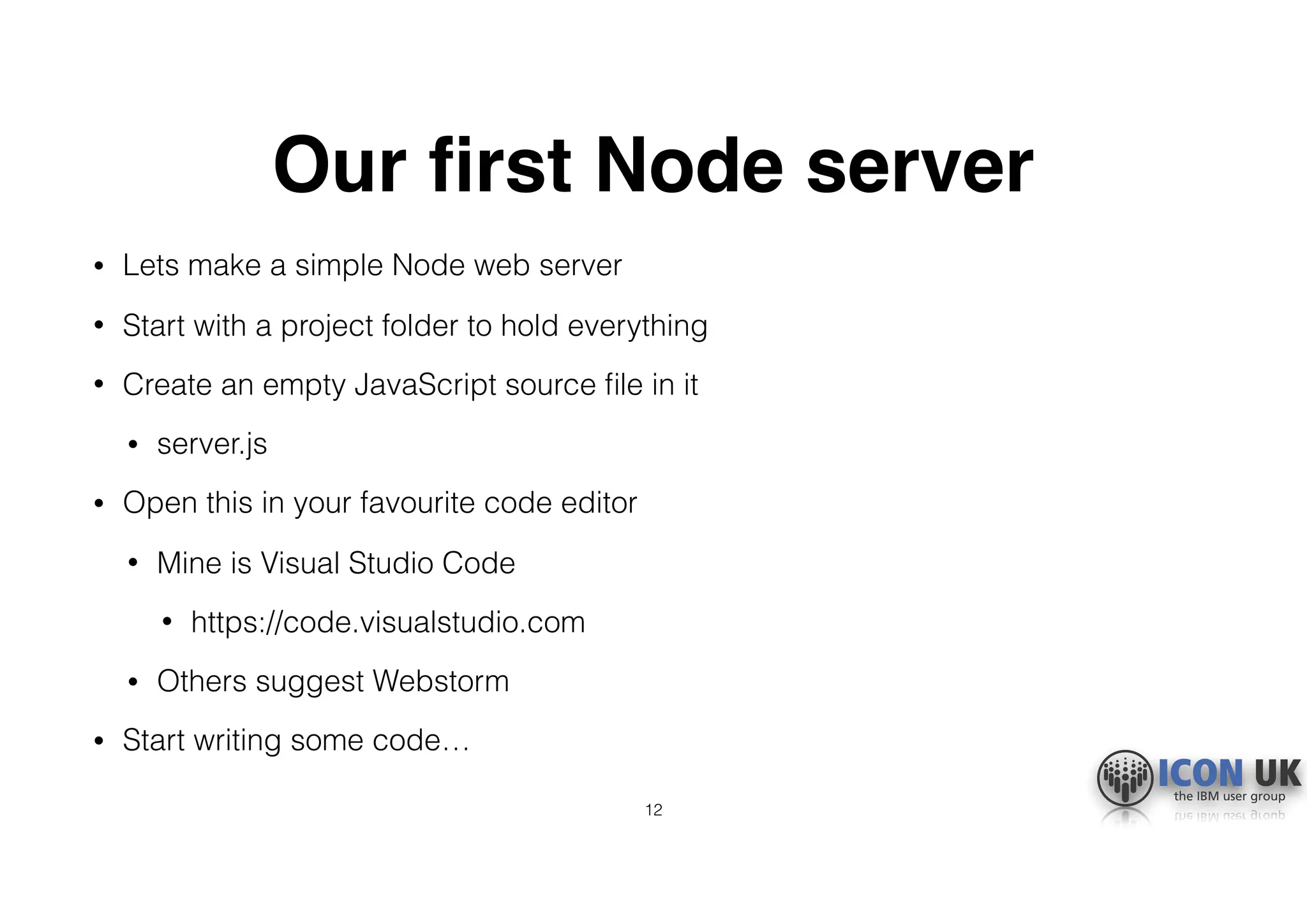 Our ﬁrst Node server
• Lets make a simple Node web server
• Start with a project folder to hold everything
• Create an empty JavaScript source ﬁle in it
• server.js
• Open this in your favourite code editor
• Mine is Visual Studio Code
• https://code.visualstudio.com
• Others suggest Webstorm
• Start writing some code…
12
 