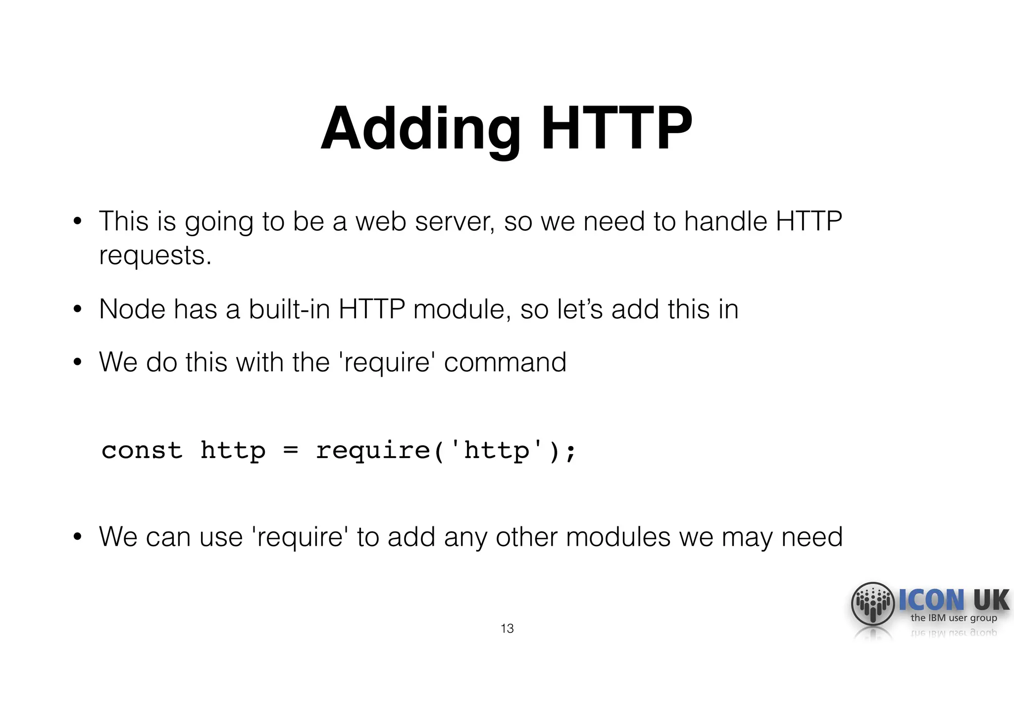 Adding HTTP
• This is going to be a web server, so we need to handle HTTP
requests.
• Node has a built-in HTTP module, so let’s add this in
• We do this with the 'require' command 
const http = require('http'); 
• We can use 'require' to add any other modules we may need
13
 