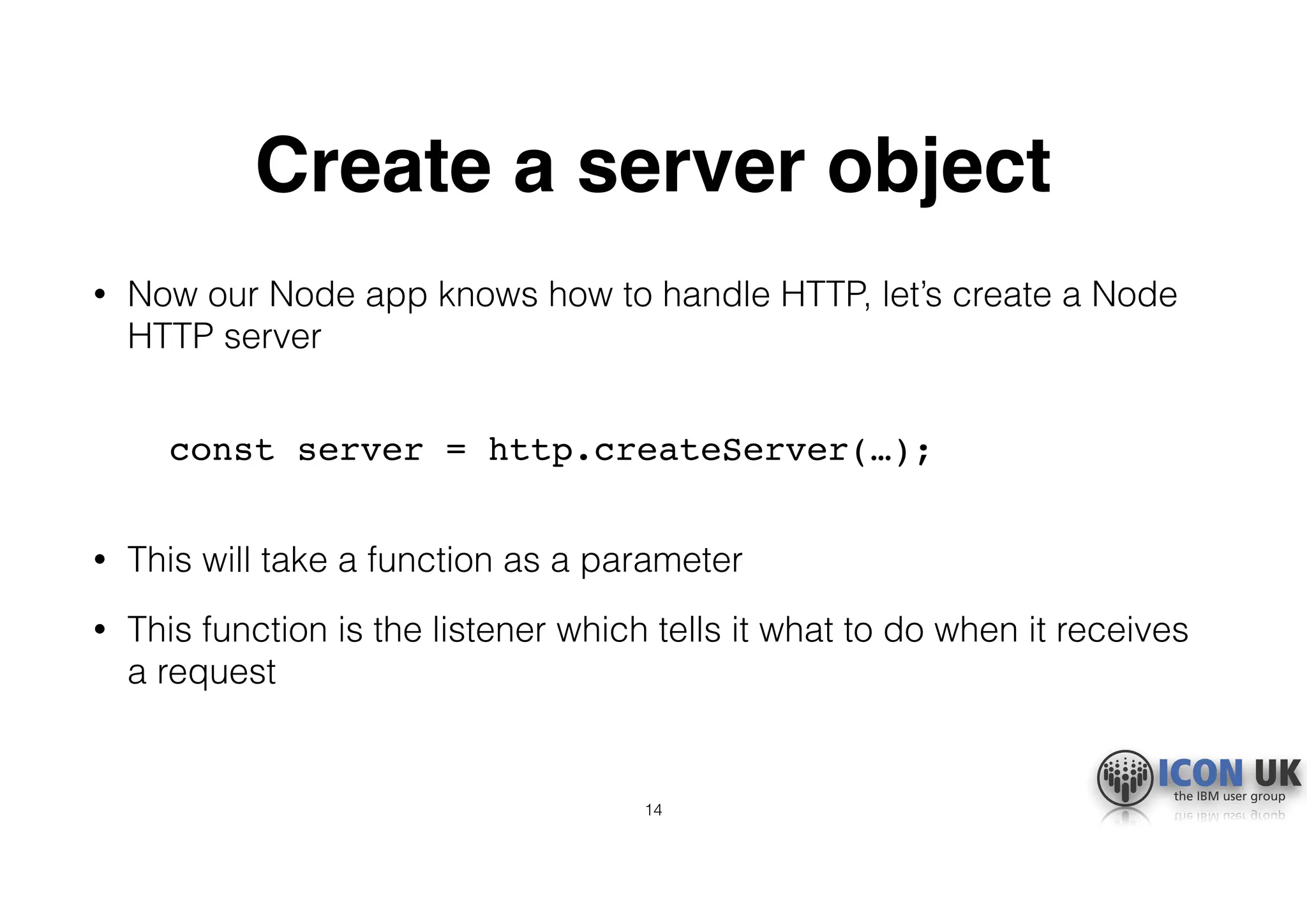 Create a server object
• Now our Node app knows how to handle HTTP, let’s create a Node
HTTP server 
const server = http.createServer(…); 
• This will take a function as a parameter
• This function is the listener which tells it what to do when it receives
a request
14
 