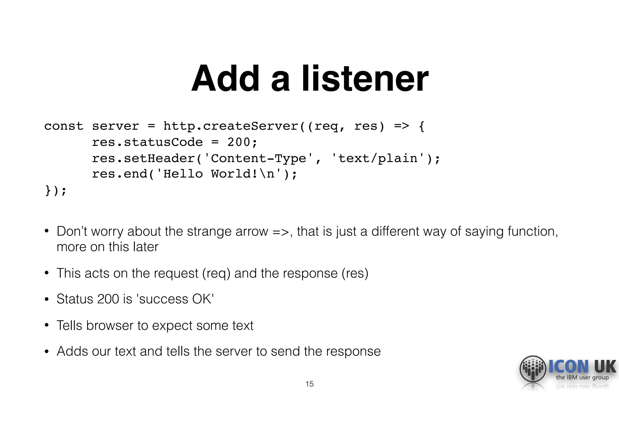 Add a listener
const server = http.createServer((req, res) => {  
res.statusCode = 200;  
res.setHeader('Content-Type', 'text/plain');  
res.end('Hello World!n');  
}); 
• Don’t worry about the strange arrow =>, that is just a different way of saying function,
more on this later
• This acts on the request (req) and the response (res)
• Status 200 is 'success OK'
• Tells browser to expect some text
• Adds our text and tells the server to send the response
15
 
