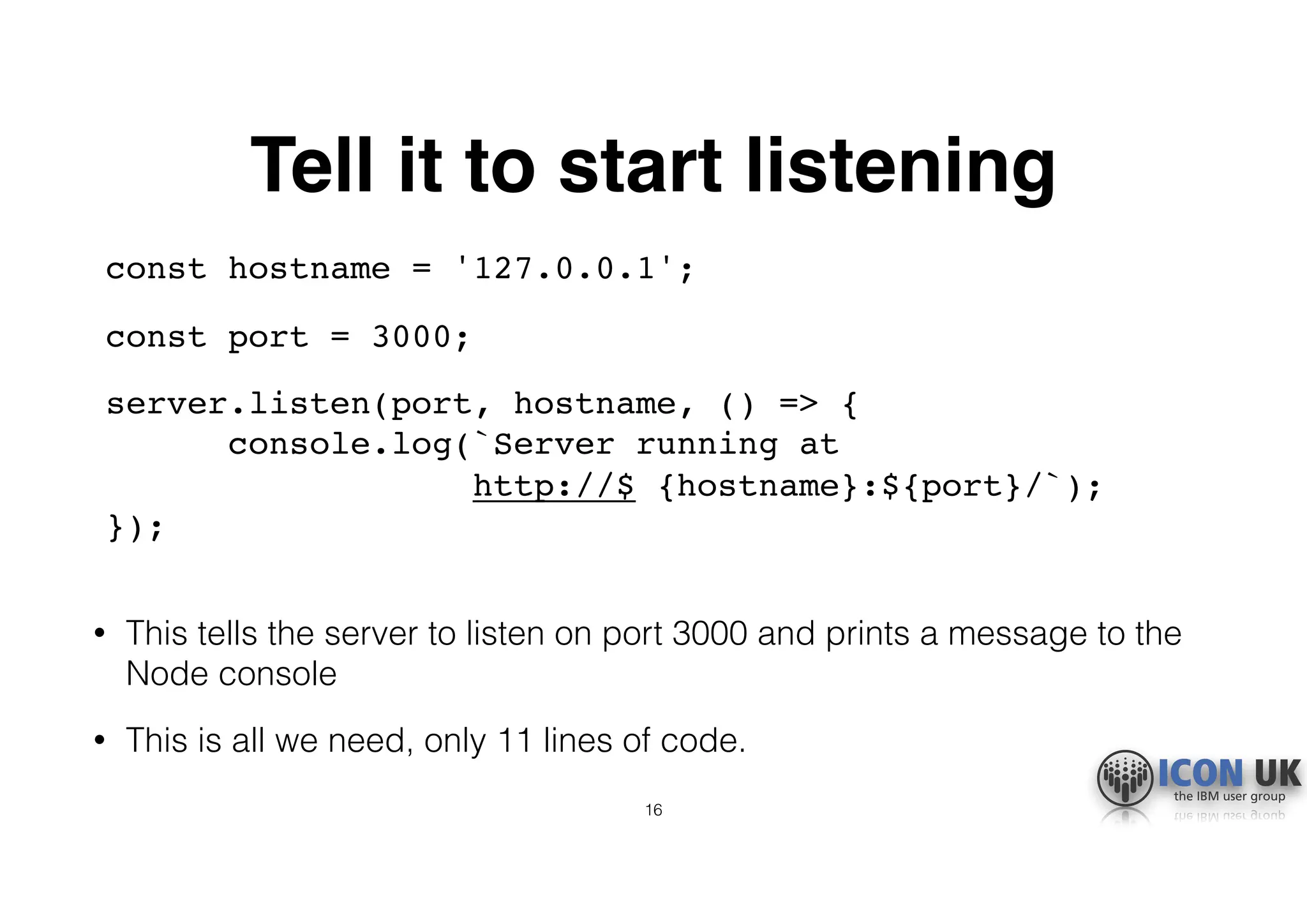 Tell it to start listening
const hostname = '127.0.0.1';
const port = 3000;
server.listen(port, hostname, () => {  
console.log(`Server running at  
http://$ {hostname}:${port}/`);  
}); 
• This tells the server to listen on port 3000 and prints a message to the
Node console
• This is all we need, only 11 lines of code.
16
 