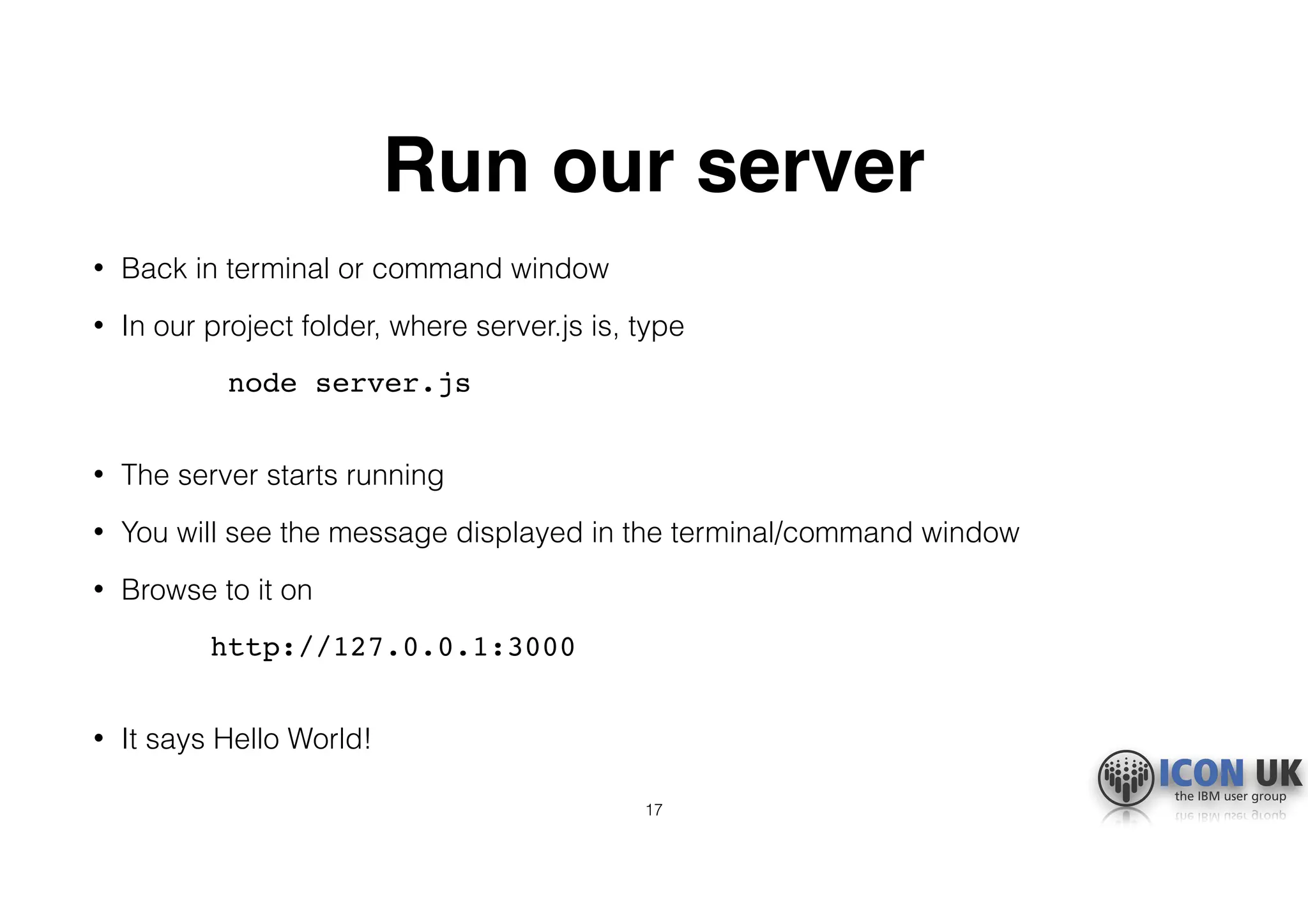 Run our server
• Back in terminal or command window
• In our project folder, where server.js is, type
node server.js 
• The server starts running
• You will see the message displayed in the terminal/command window
• Browse to it on
http://127.0.0.1:3000 
• It says Hello World!
17
 