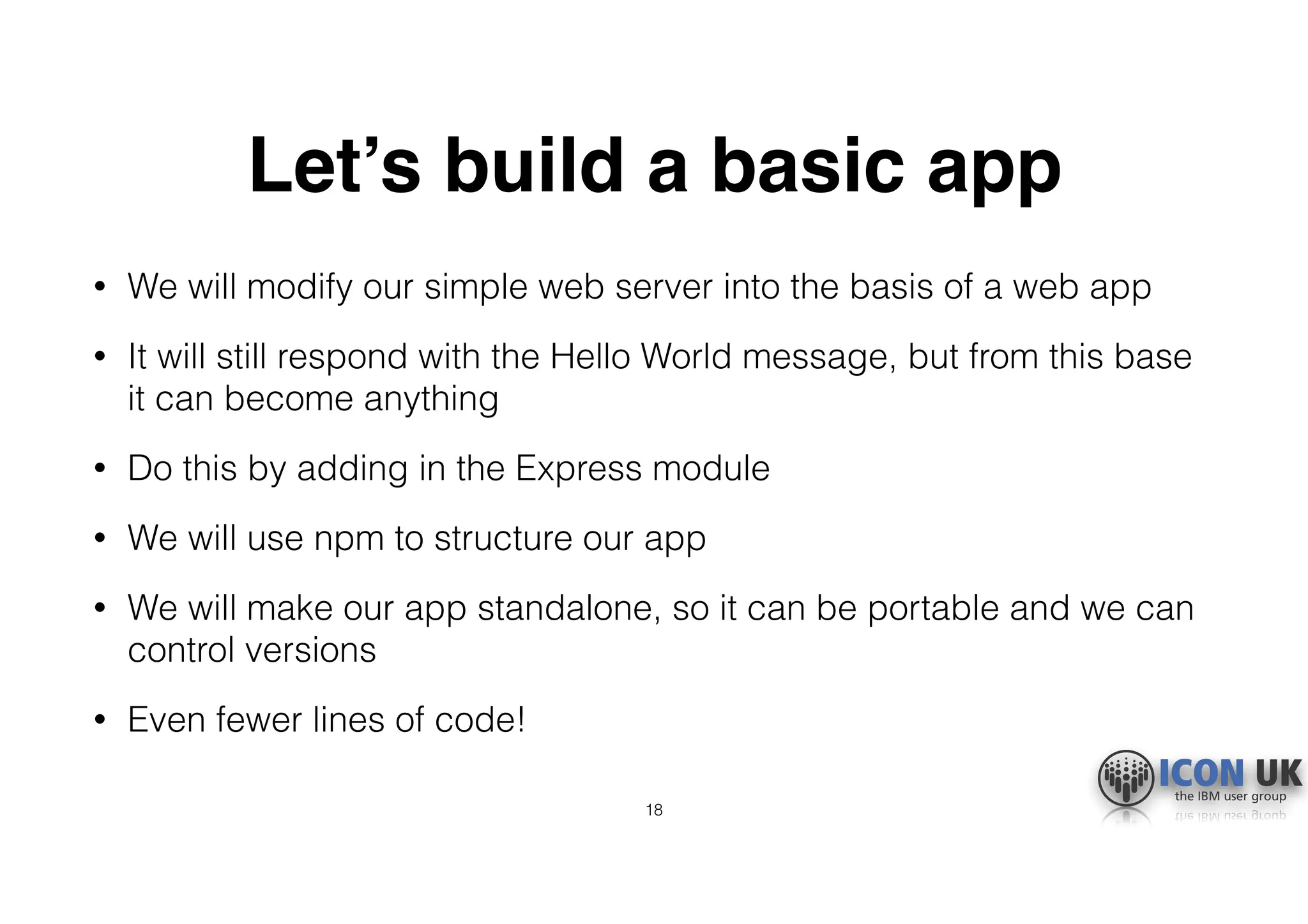 Let’s build a basic app
• We will modify our simple web server into the basis of a web app
• It will still respond with the Hello World message, but from this base
it can become anything
• Do this by adding in the Express module
• We will use npm to structure our app
• We will make our app standalone, so it can be portable and we can
control versions
• Even fewer lines of code!
18
 