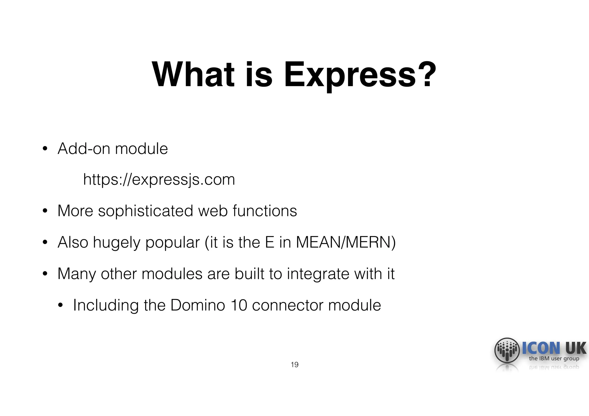 What is Express?
• Add-on module
https://expressjs.com
• More sophisticated web functions
• Also hugely popular (it is the E in MEAN/MERN)
• Many other modules are built to integrate with it
• Including the Domino 10 connector module
19
 