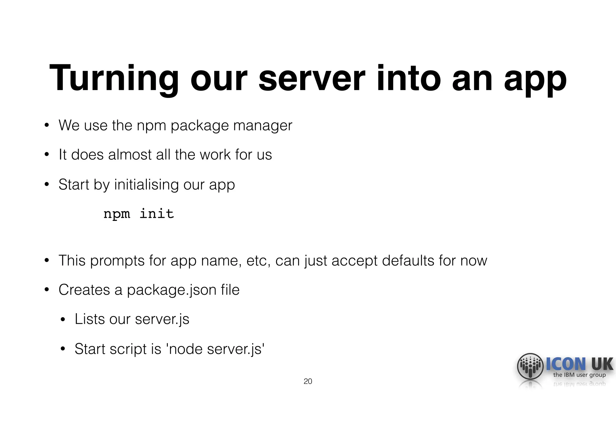 Turning our server into an app
• We use the npm package manager
• It does almost all the work for us
• Start by initialising our app
npm init 
• This prompts for app name, etc, can just accept defaults for now
• Creates a package.json ﬁle
• Lists our server.js
• Start script is 'node server.js'
20
 