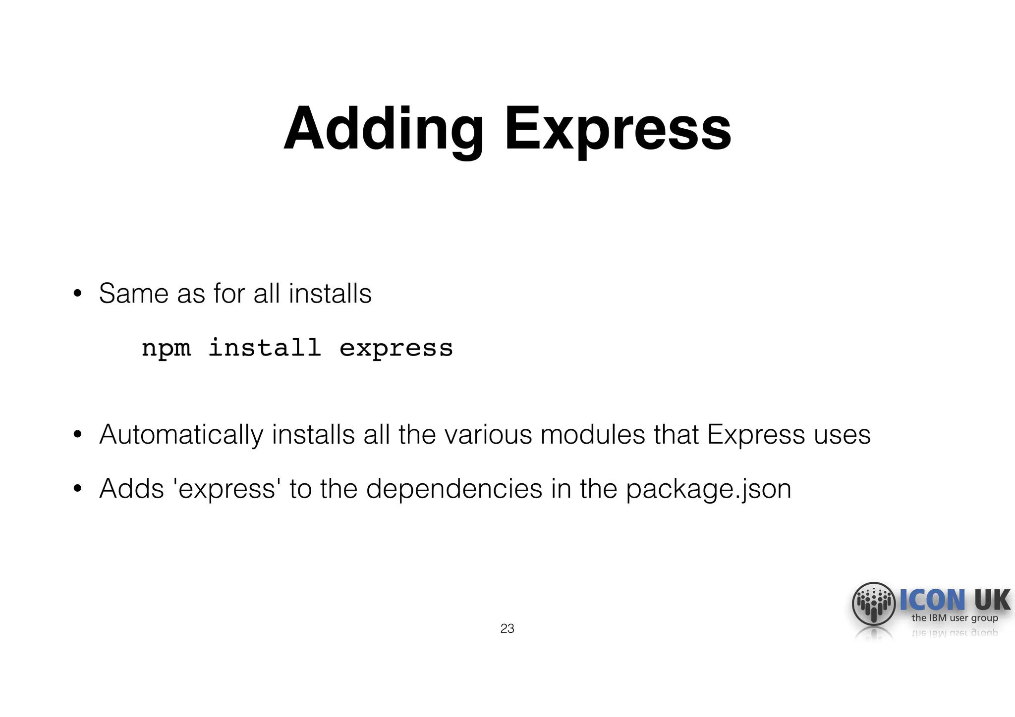 Adding Express
• Same as for all installs
npm install express 
• Automatically installs all the various modules that Express uses
• Adds 'express' to the dependencies in the package.json
23
 