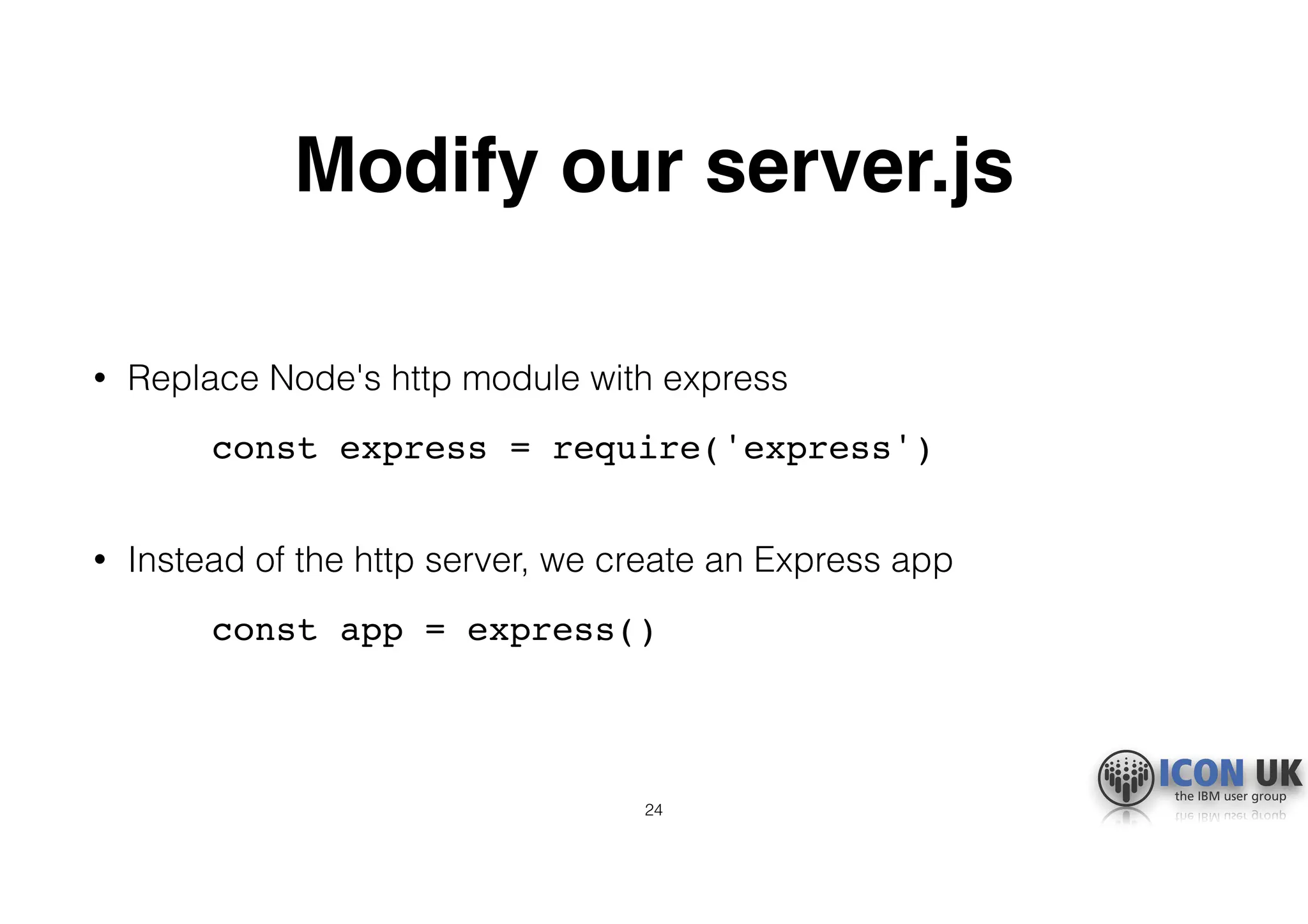 Modify our server.js
• Replace Node's http module with express
const express = require('express') 
• Instead of the http server, we create an Express app
const app = express()
24
 