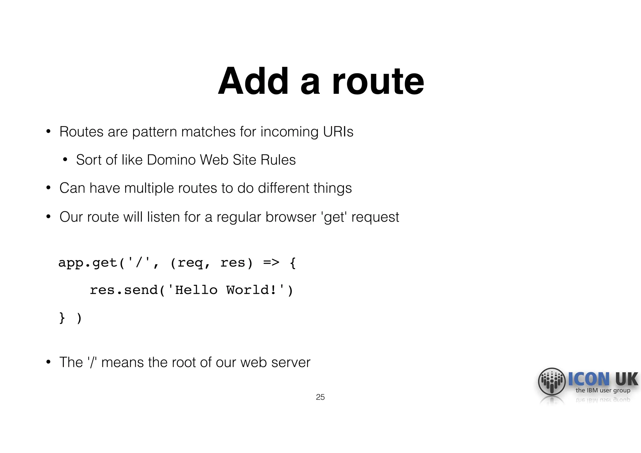 Add a route
• Routes are pattern matches for incoming URIs
• Sort of like Domino Web Site Rules
• Can have multiple routes to do different things
• Our route will listen for a regular browser 'get' request 
app.get('/', (req, res) => {
res.send('Hello World!')
} ) 
• The '/' means the root of our web server
25
 