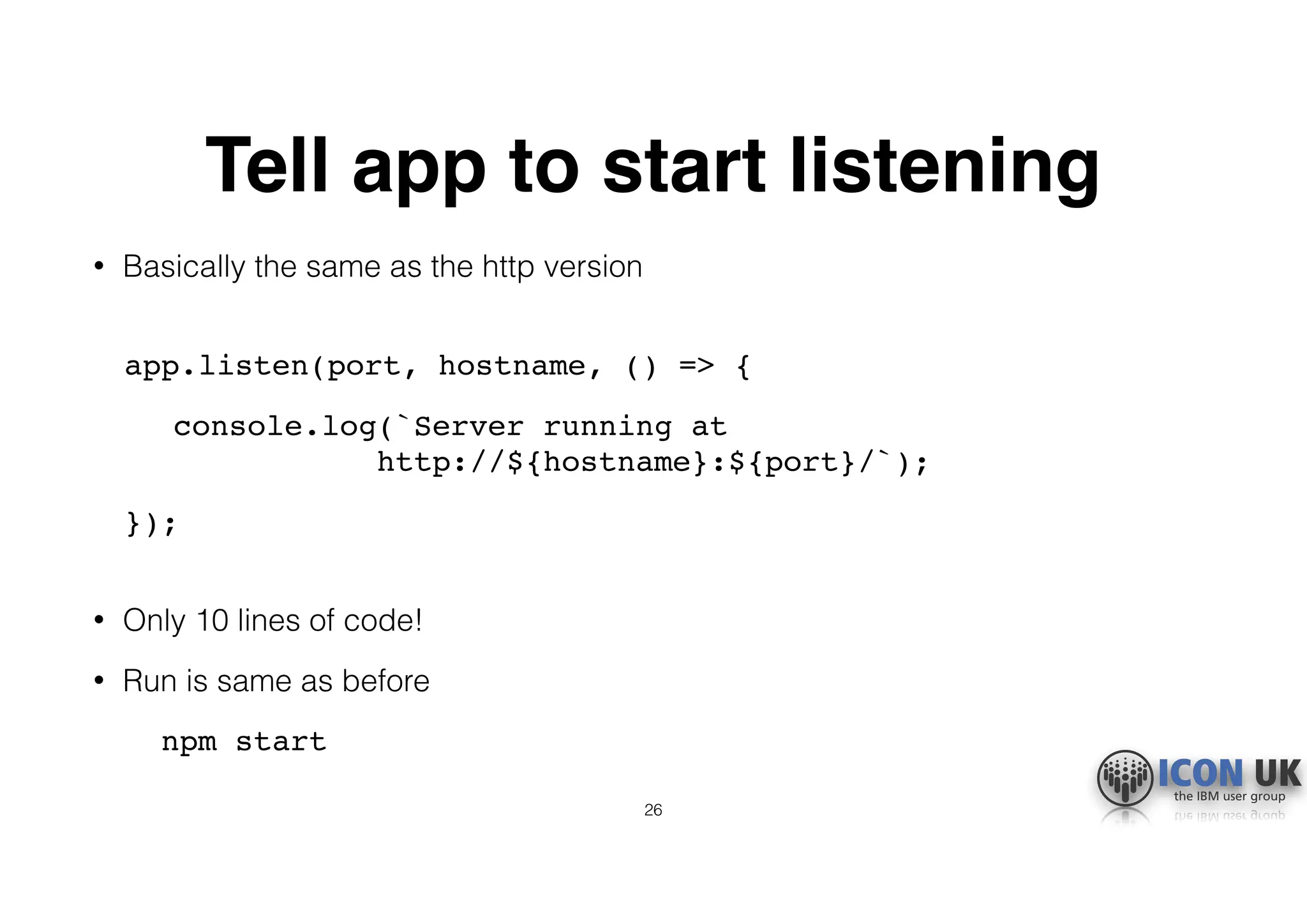 Tell app to start listening
• Basically the same as the http version 
app.listen(port, hostname, () => {
console.log(`Server running at  
http://${hostname}:${port}/`);
}); 
• Only 10 lines of code!
• Run is same as before
npm start
26
 