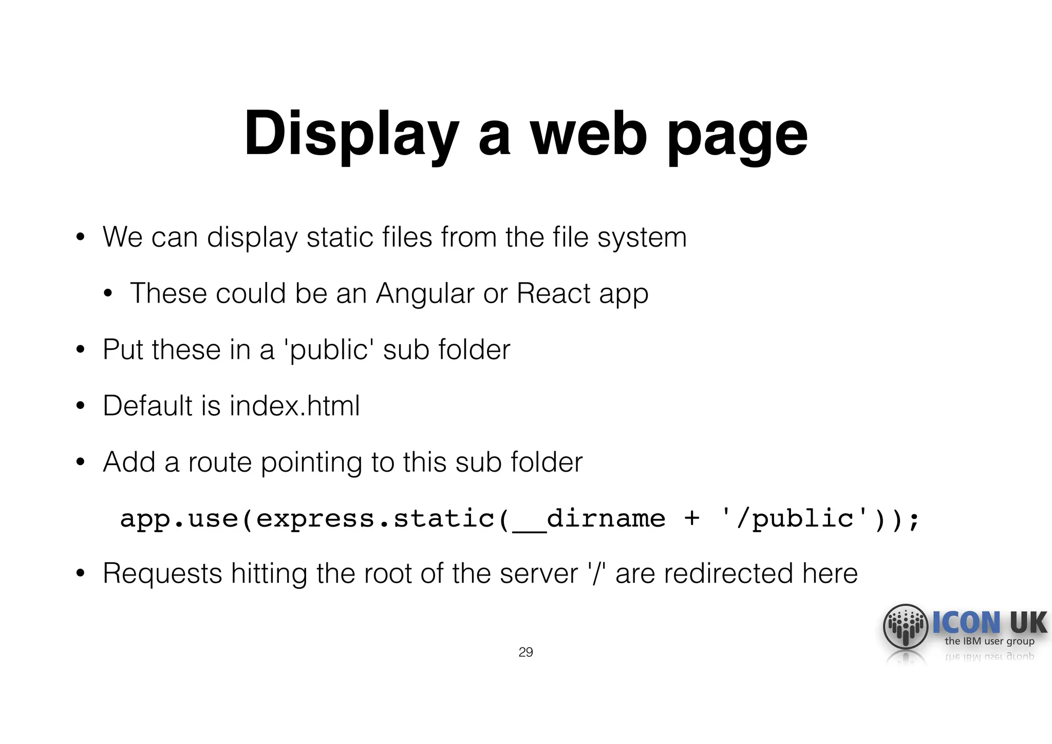 Display a web page
• We can display static ﬁles from the ﬁle system
• These could be an Angular or React app
• Put these in a 'public' sub folder
• Default is index.html
• Add a route pointing to this sub folder
app.use(express.static(__dirname + '/public'));
• Requests hitting the root of the server '/' are redirected here
29
 
