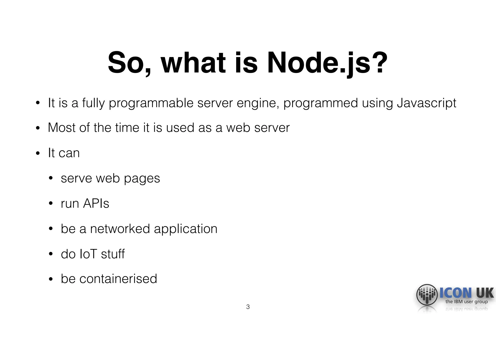 So, what is Node.js?
• It is a fully programmable server engine, programmed using Javascript
• Most of the time it is used as a web server
• It can
• serve web pages
• run APIs
• be a networked application
• do IoT stuff
• be containerised
3
 