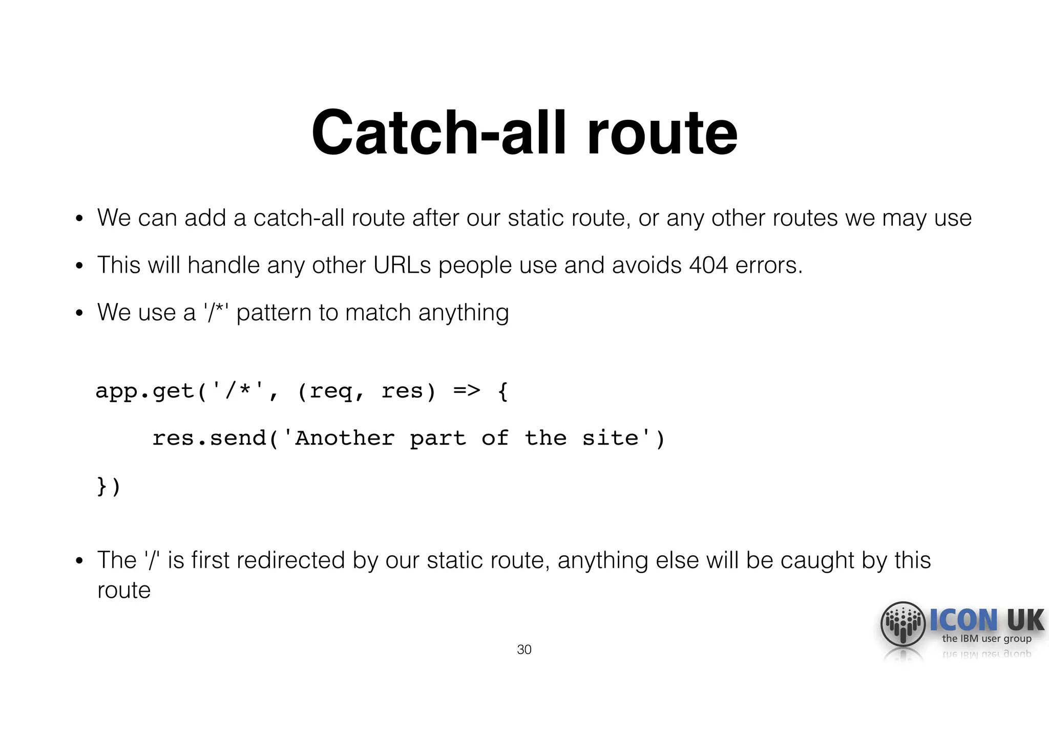 Catch-all route
• We can add a catch-all route after our static route, or any other routes we may use
• This will handle any other URLs people use and avoids 404 errors.
• We use a '/*' pattern to match anything 
app.get('/*', (req, res) => {
res.send('Another part of the site')
}) 
• The '/' is ﬁrst redirected by our static route, anything else will be caught by this
route
30
 