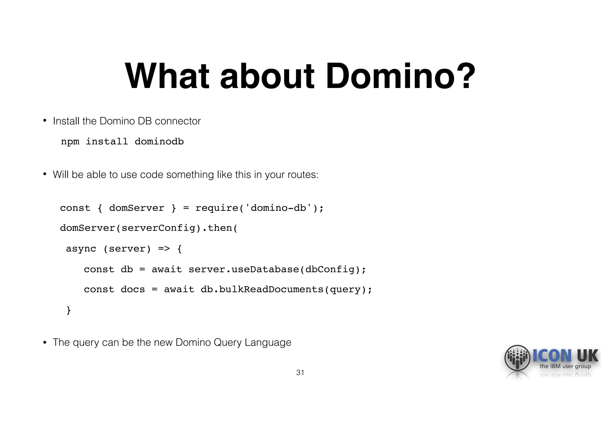 What about Domino?
• Install the Domino DB connector
npm install dominodb 
• Will be able to use code something like this in your routes: 
const { domServer } = require('domino-db');
domServer(serverConfig).then(
async (server) => {
const db = await server.useDatabase(dbConfig);
const docs = await db.bulkReadDocuments(query);
} 
• The query can be the new Domino Query Language
31
 