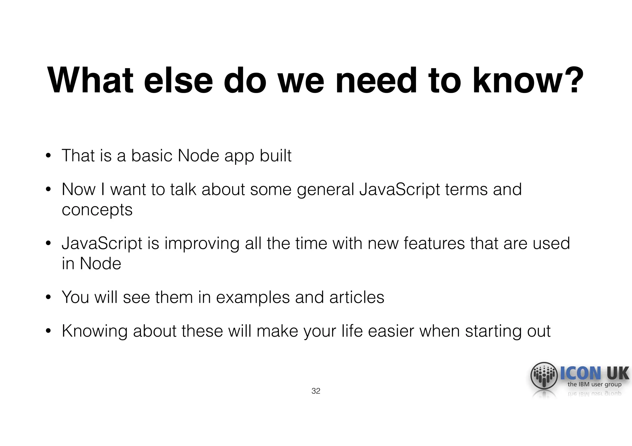 What else do we need to know?
• That is a basic Node app built
• Now I want to talk about some general JavaScript terms and
concepts
• JavaScript is improving all the time with new features that are used
in Node
• You will see them in examples and articles
• Knowing about these will make your life easier when starting out
32
 