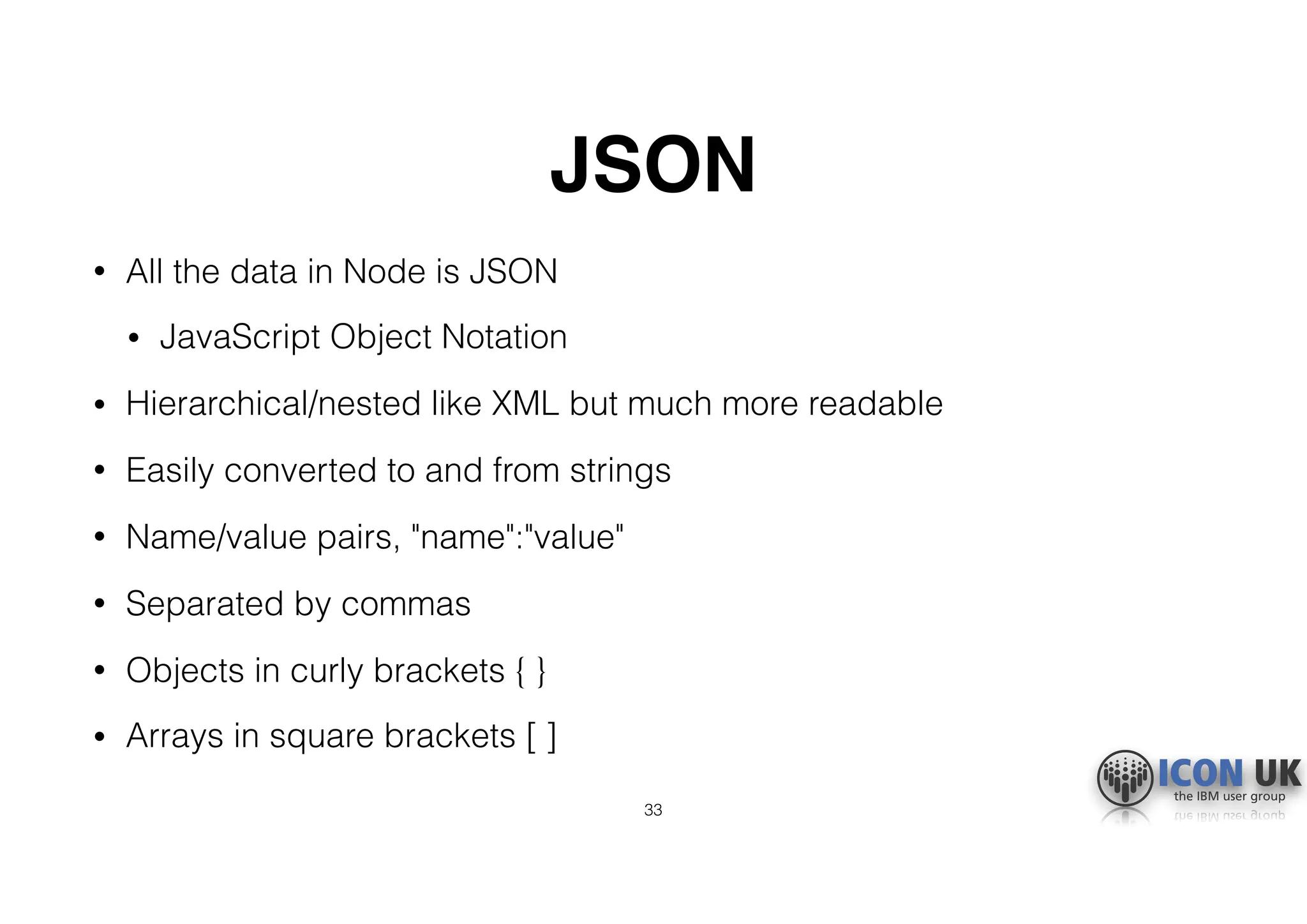 JSON
• All the data in Node is JSON
• JavaScript Object Notation
• Hierarchical/nested like XML but much more readable
• Easily converted to and from strings
• Name/value pairs, "name":"value"
• Separated by commas
• Objects in curly brackets { }
• Arrays in square brackets [ ]
33
 
