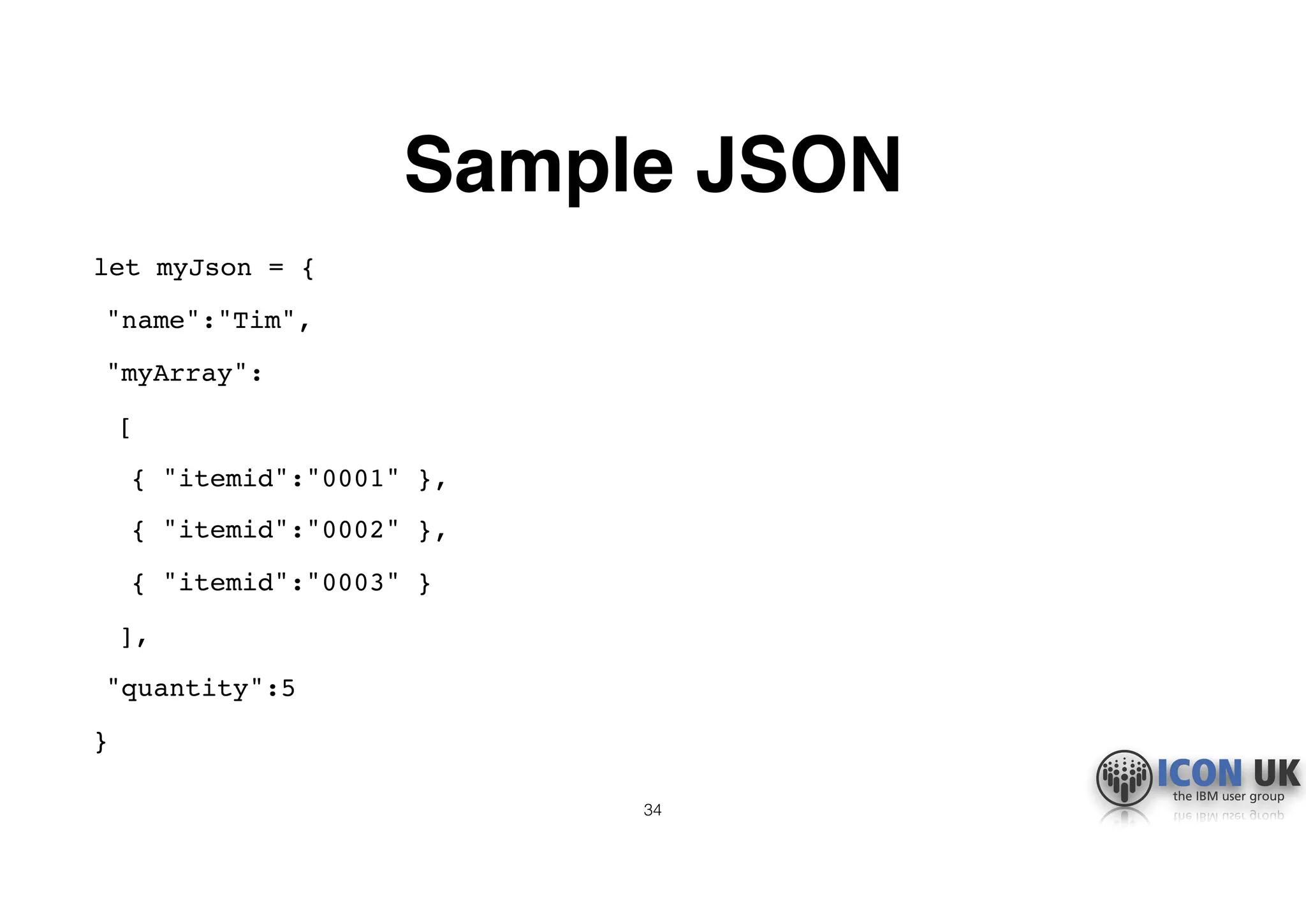 Sample JSON
let myJson = {
"name":"Tim",
"myArray":
[
{ "itemid":"0001" },
{ "itemid":"0002" },
{ "itemid":"0003" }
],
"quantity":5
}
34
 