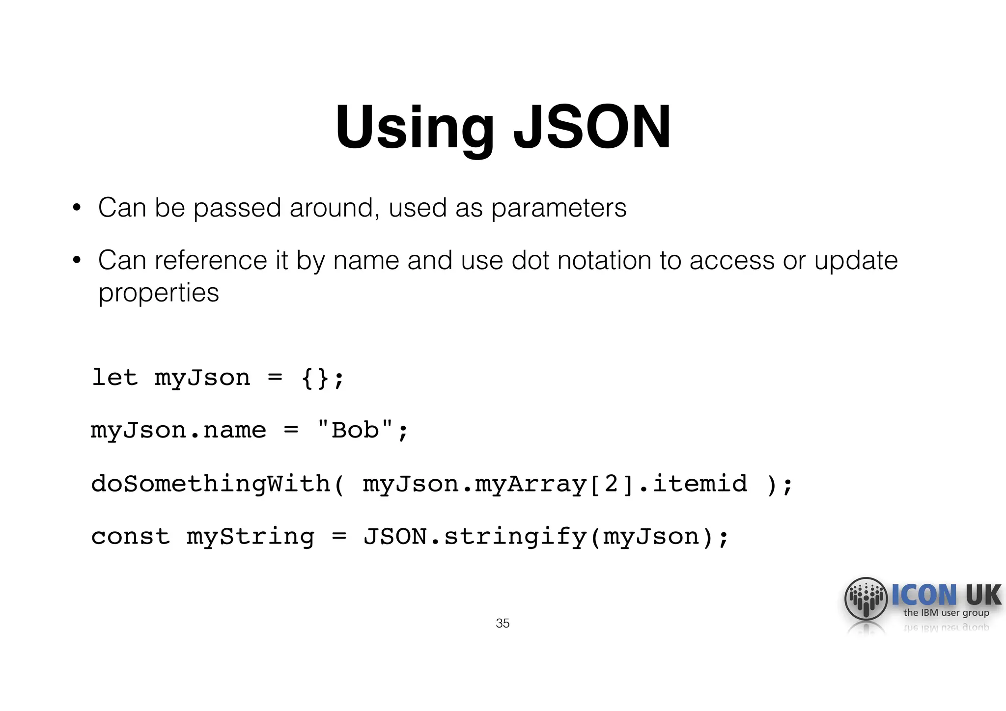 Using JSON
• Can be passed around, used as parameters
• Can reference it by name and use dot notation to access or update
properties 
let myJson = {};
myJson.name = "Bob";
doSomethingWith( myJson.myArray[2].itemid );
const myString = JSON.stringify(myJson); 
35
 