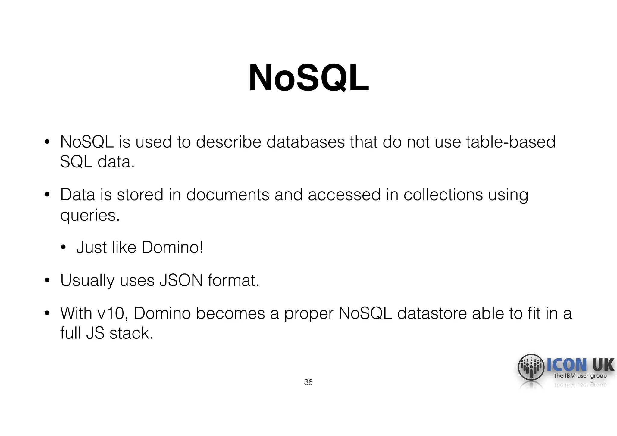 NoSQL
• NoSQL is used to describe databases that do not use table-based
SQL data.
• Data is stored in documents and accessed in collections using
queries.
• Just like Domino!
• Usually uses JSON format.
• With v10, Domino becomes a proper NoSQL datastore able to ﬁt in a
full JS stack.
36
 