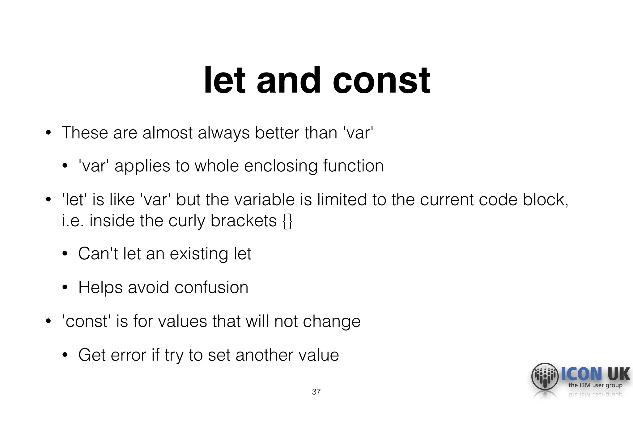 let and const
• These are almost always better than 'var'
• 'var' applies to whole enclosing function
• 'let' is like 'var' but the variable is limited to the current code block,
i.e. inside the curly brackets {}
• Can't let an existing let
• Helps avoid confusion
• 'const' is for values that will not change
• Get error if try to set another value
37
 