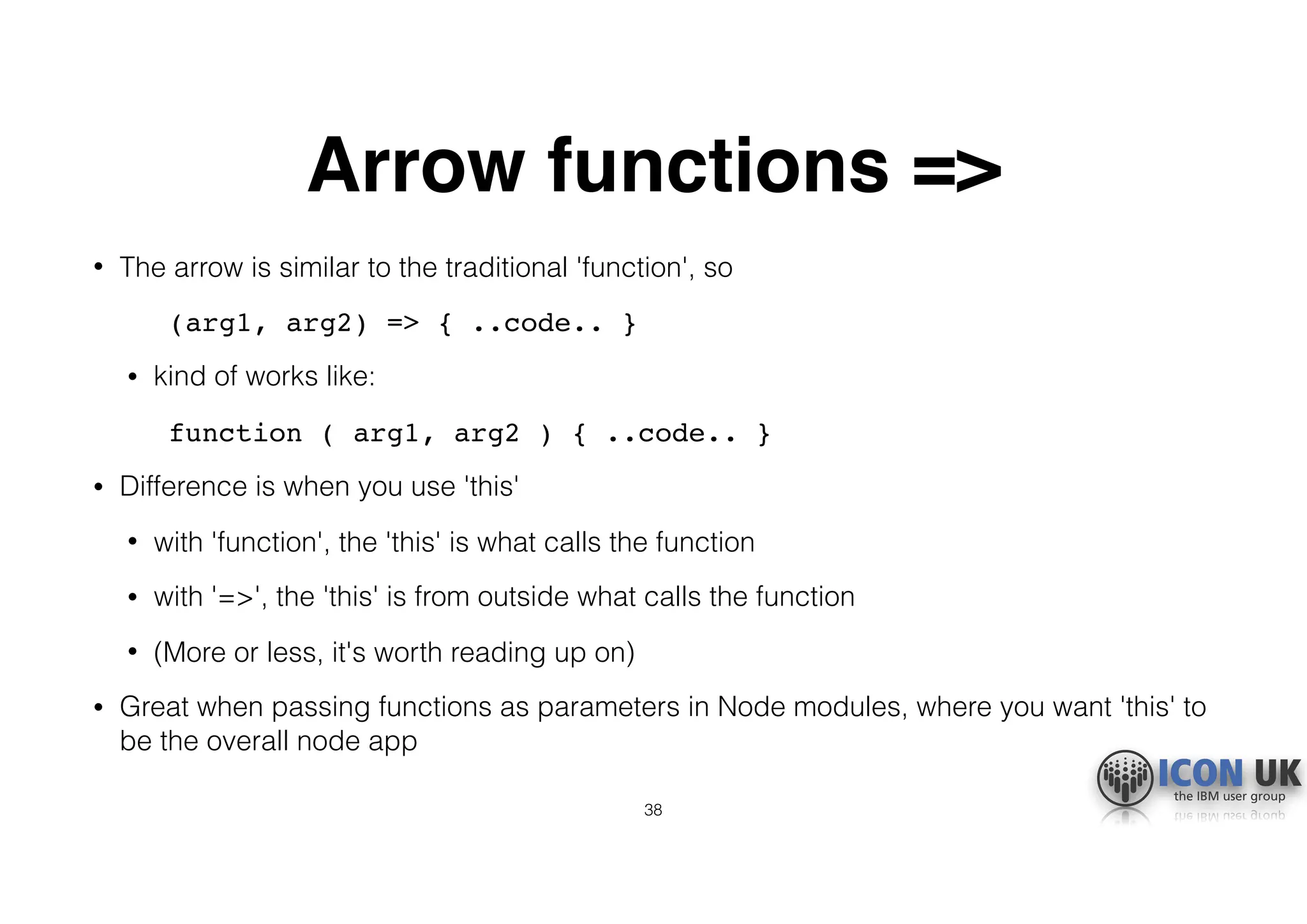 Arrow functions =>
• The arrow is similar to the traditional 'function', so
(arg1, arg2) => { ..code.. }
• kind of works like:
function ( arg1, arg2 ) { ..code.. }
• Difference is when you use 'this'
• with 'function', the 'this' is what calls the function
• with '=>', the 'this' is from outside what calls the function
• (More or less, it's worth reading up on)
• Great when passing functions as parameters in Node modules, where you want 'this' to
be the overall node app
38
 