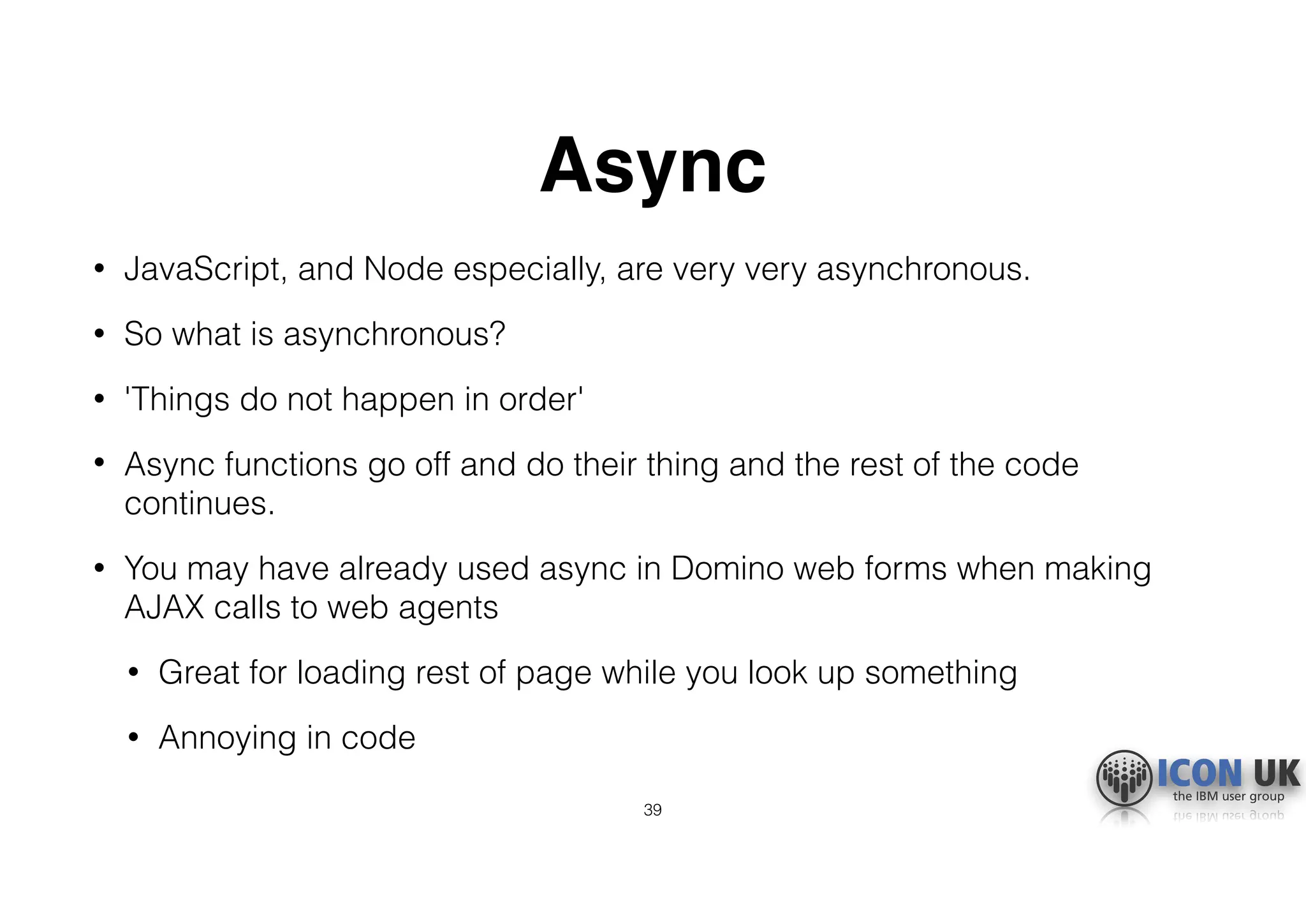 Async
• JavaScript, and Node especially, are very very asynchronous.
• So what is asynchronous?
• 'Things do not happen in order'
• Async functions go off and do their thing and the rest of the code
continues.
• You may have already used async in Domino web forms when making
AJAX calls to web agents
• Great for loading rest of page while you look up something
• Annoying in code
39
 