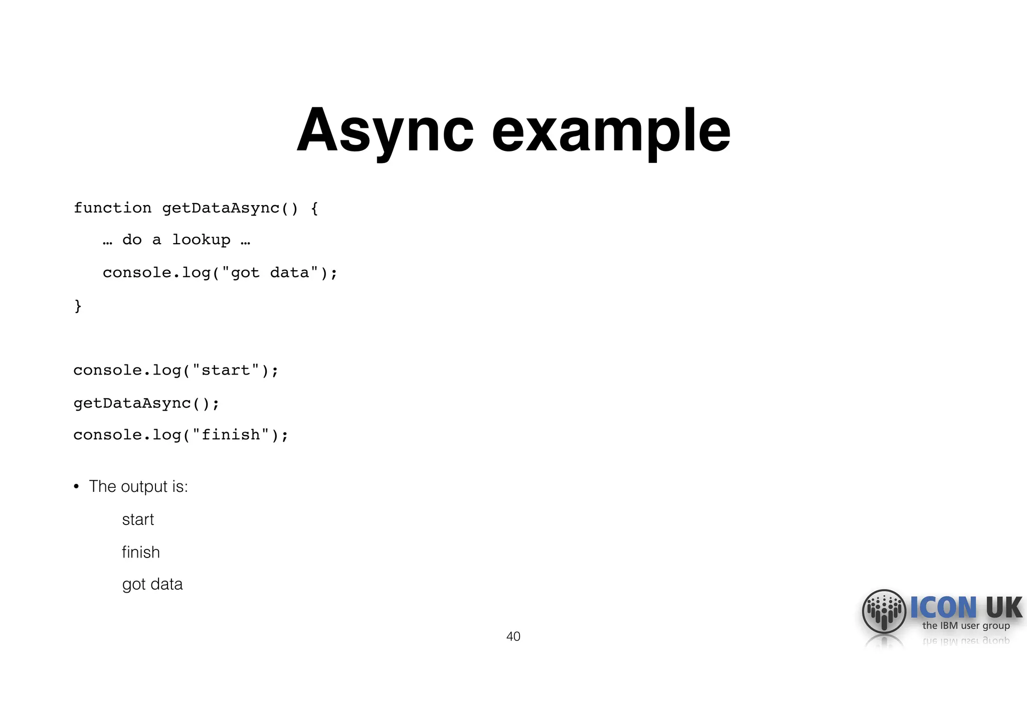 Async example
function getDataAsync() {
… do a lookup …
console.log("got data");
}
console.log("start");
getDataAsync();
console.log("finish"); 
• The output is:
start
ﬁnish
got data
40
 
