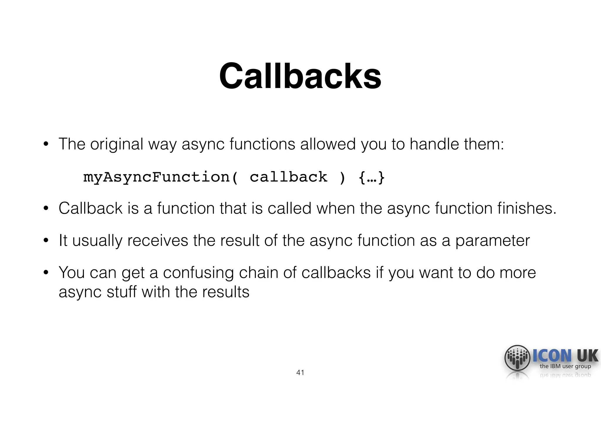 Callbacks
• The original way async functions allowed you to handle them:
myAsyncFunction( callback ) {…}
• Callback is a function that is called when the async function ﬁnishes.
• It usually receives the result of the async function as a parameter
• You can get a confusing chain of callbacks if you want to do more
async stuff with the results
41
 