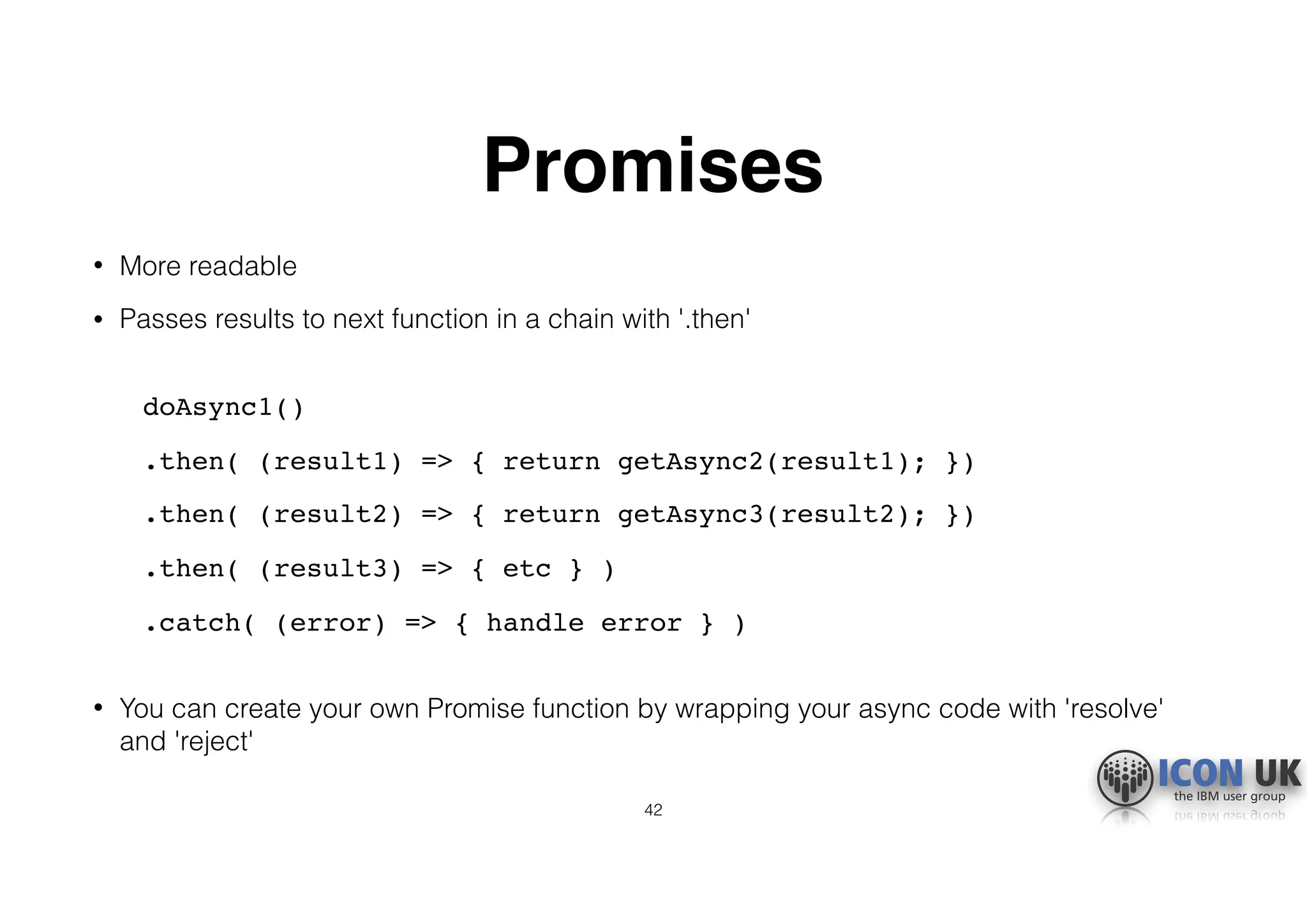 Promises
• More readable
• Passes results to next function in a chain with '.then' 
doAsync1()
.then( (result1) => { return getAsync2(result1); })
.then( (result2) => { return getAsync3(result2); })
.then( (result3) => { etc } )
.catch( (error) => { handle error } ) 
• You can create your own Promise function by wrapping your async code with 'resolve'
and 'reject'
42
 