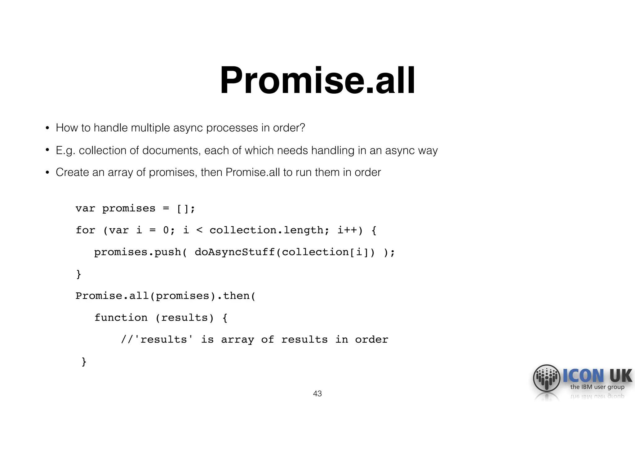 Promise.all
• How to handle multiple async processes in order?
• E.g. collection of documents, each of which needs handling in an async way
• Create an array of promises, then Promise.all to run them in order 
var promises = [];
for (var i = 0; i < collection.length; i++) {
promises.push( doAsyncStuff(collection[i]) );
}
Promise.all(promises).then(
function (results) {
//'results' is array of results in order
}
43
 