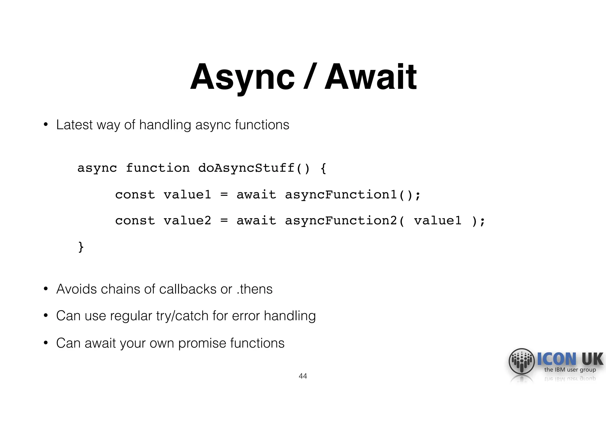 Async / Await
• Latest way of handling async functions 
async function doAsyncStuff() {
const value1 = await asyncFunction1();
const value2 = await asyncFunction2( value1 );
} 
• Avoids chains of callbacks or .thens
• Can use regular try/catch for error handling
• Can await your own promise functions
44
 