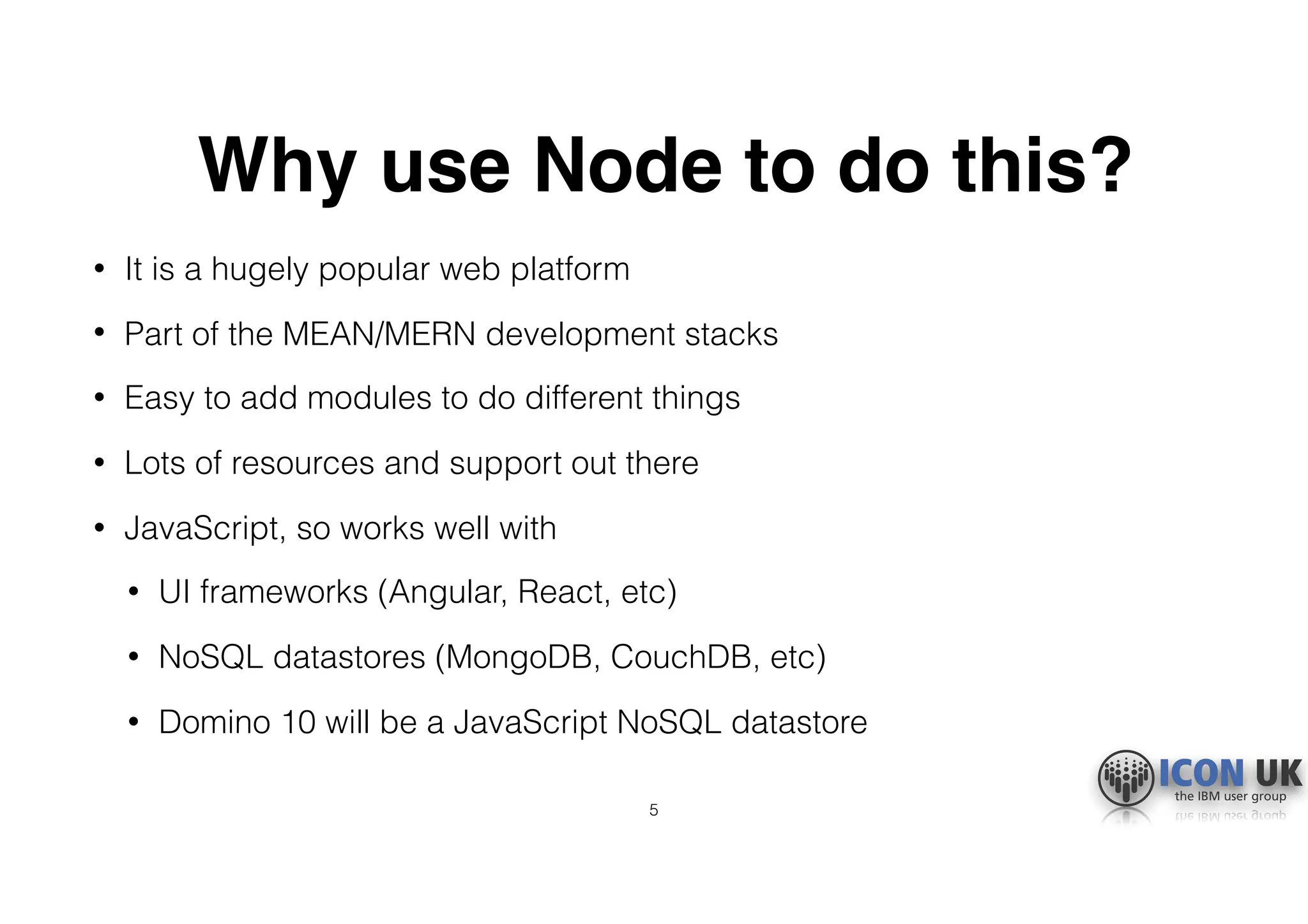 Why use Node to do this?
• It is a hugely popular web platform
• Part of the MEAN/MERN development stacks
• Easy to add modules to do different things
• Lots of resources and support out there
• JavaScript, so works well with
• UI frameworks (Angular, React, etc)
• NoSQL datastores (MongoDB, CouchDB, etc)
• Domino 10 will be a JavaScript NoSQL datastore
5
 