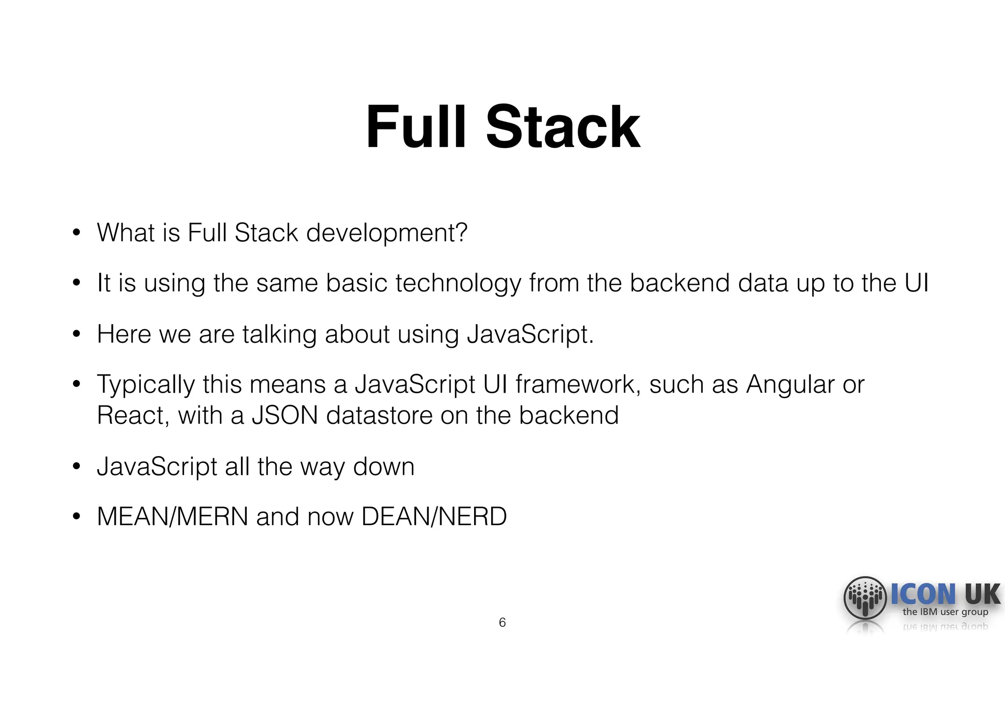 Full Stack
• What is Full Stack development?
• It is using the same basic technology from the backend data up to the UI
• Here we are talking about using JavaScript.
• Typically this means a JavaScript UI framework, such as Angular or
React, with a JSON datastore on the backend
• JavaScript all the way down
• MEAN/MERN and now DEAN/NERD
6
 