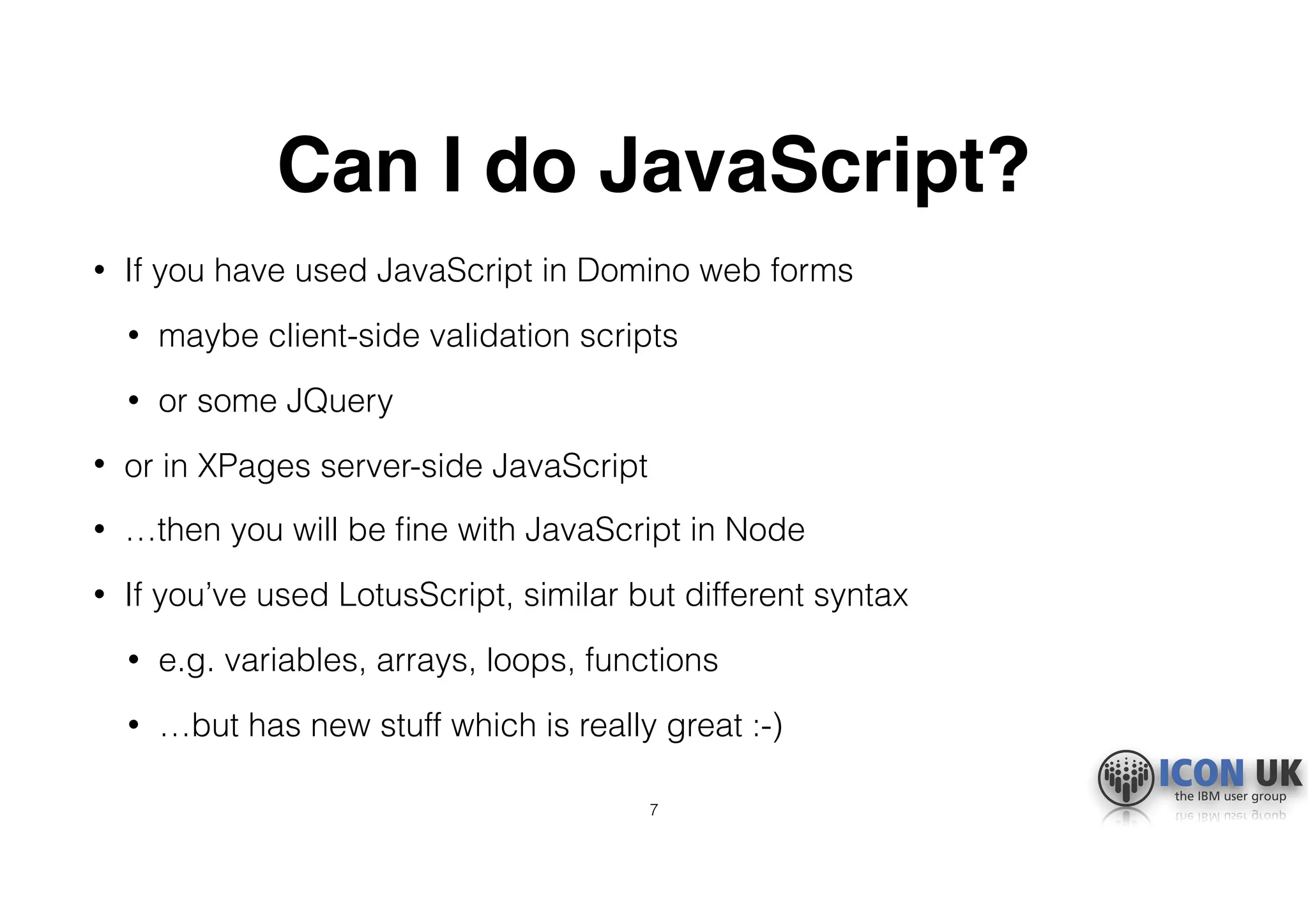 Can I do JavaScript?
• If you have used JavaScript in Domino web forms
• maybe client-side validation scripts
• or some JQuery
• or in XPages server-side JavaScript
• …then you will be ﬁne with JavaScript in Node
• If you’ve used LotusScript, similar but different syntax
• e.g. variables, arrays, loops, functions
• …but has new stuff which is really great :-)
7
 