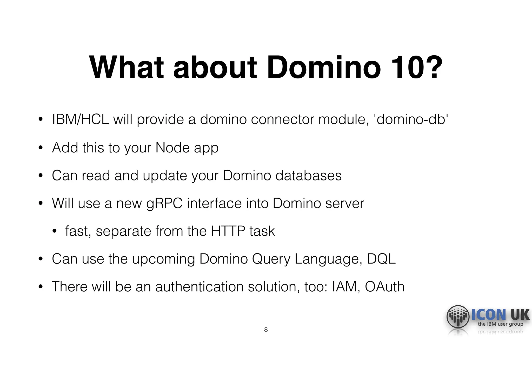 What about Domino 10?
• IBM/HCL will provide a domino connector module, 'domino-db'
• Add this to your Node app
• Can read and update your Domino databases
• Will use a new gRPC interface into Domino server
• fast, separate from the HTTP task
• Can use the upcoming Domino Query Language, DQL
• There will be an authentication solution, too: IAM, OAuth
8
 